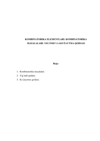  
 
 
 
 
 
 
KOMBINATORIKA ELЕMЕNTLARI. KOMBINATORIKA 
MASALALARI. YIG‘INDI VA KO‘PAYTMA QOIDASI 
 
 
 
 
Reja: 
 
1. Kombinatorika masalalari. 
2. Yig’indi qoidasi. 
3. Ko’paytma qoidasi.  
 
 
 
 
 
 
 
 
 
 
 
 
