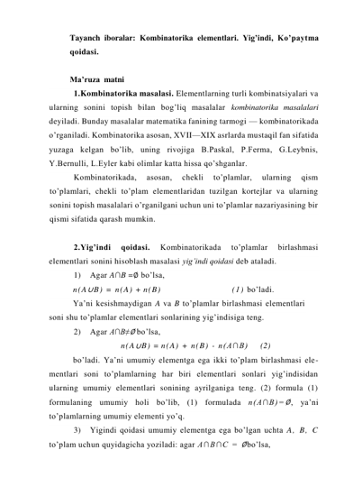 Tayanch iboralar: Kombinatorika elеmеntlari. Yig’indi, Ko’paytma 
qoidasi.  
 
Ma’ruza  matni  
1.Kombinatorika masalasi. Elementlarning turli kombinatsiyalari va 
ularning sonini topish bilan bog’liq masalalar kombinatorika masalalari 
deyiladi. Bunday masalalar matematika fanining tarmogi — kombinatorikada 
o’rganiladi. Kombinatorika asosan, XVII—XIX asrlarda mustaqil fan sifatida 
yuzaga kelgan bo’lib, uning rivojiga B.Paskal, P.Ferma, G.Leybnis, 
Y.Bernulli, L.Eyler kabi olimlar katta hissa qo’shganlar. 
Kombinatorikada, 
asosan, 
chekli 
to’plamlar, 
ularning 
qism 
to’plamlari, chekli to’plam elementlaridan tuzilgan kortejlar va ularning 
sonini topish masalalari o’rganilgani uchun uni to’plamlar nazariyasining bir 
qismi sifatida qarash mumkin. 
 
2.Yig’indi 
qoidasi. 
Kombinatorikada 
to’plamlar 
birlashmasi 
elementlari sonini hisoblash masalasi yig’indi qoidasi deb ataladi. 
1) 
Agar A∩B =∅ bo’lsa, 
n(A∪B) = n(A) + n(B) 
(1) bo’ladi.  
Ya’ni kesishmaydigan A va B to’plamlar birlashmasi elementlari 
soni shu to’plamlar elementlari sonlarining yig’indisiga teng. 
2) 
Agar A∩B≠∅ bo’lsa, 
n(A∪B) = n(A) + n(B) - n(A∩B) 
(2) 
bo’ladi. Ya’ni umumiy elementga ega ikki to’plam birlashmasi ele- 
mentlari soni to’plamlarning har biri elementlari sonlari yig’indisidan 
ularning umumiy elementlari sonining ayrilganiga teng. (2) formula (1) 
formulaning umumiy holi bo’lib, (1) formulada n(A∩B)=∅, ya’ni 
to’plamlarning umumiy elementi yo’q. 
3) 
Yigindi qoidasi umumiy elementga ega bo’lgan uchta A, B, C 
to’plam uchun quyidagicha yoziladi: agar A∩B∩C = ∅bo’lsa, 
