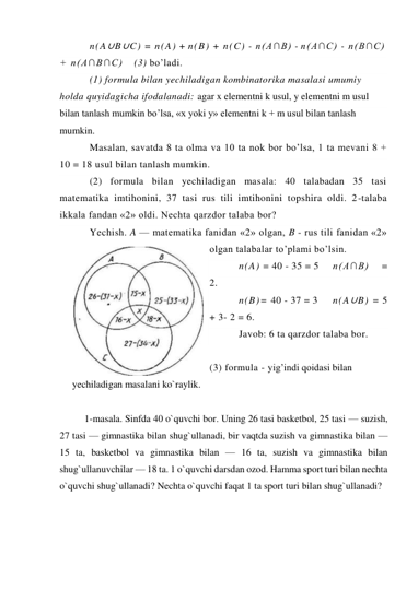 n(A∪B∪C) = n(A) + n(B) + n(C) - n(A∩B) - n(A∩C) - n(B∩C) 
+ n(A∩B∩C) 
(3) bo’ladi. 
(1) formula bilan yechiladigan kombinatorika masalasi umumiy 
holda quyidagicha ifodalanadi: agar x elementni k usul, y elementni m usul 
bilan tanlash mumkin bo’lsa, «x yoki y» elementni k + m usul bilan tanlash 
mumkin. 
Masalan, savatda 8 ta olma va 10 ta nok bor bo’lsa, 1 ta mevani 8 + 
10 = 18 usul bilan tanlash mumkin. 
(2) formula bilan yechiladigan masala: 40 talabadan 35 tasi 
matematika imtihonini, 37 tasi rus tili imtihonini topshira oldi. 2-talaba 
ikkala fandan «2» oldi. Nechta qarzdor talaba bor? 
Yechish. A — matematika fanidan «2» olgan, B - rus tili fanidan «2» 
olgan talabalar to’plami bo’lsin. 
n(A) = 40 - 35 = 5 
n(A∩B) 
= 
2. 
n(B)= 40 - 37 = 3  
n(A∪B) = 5 
+ 3- 2 = 6. 
Javob: 6 ta qarzdor talaba bor. 
 
(3) formula - yig’indi qoidasi bilan 
yechiladigan masalani ko`raylik.  
 
1-masala. Sinfda 40 o`quvchi bor. Uning 26 tasi basketbol, 25 tasi — suzish, 
27 tasi — gimnastika bilan shug`ullanadi, bir vaqtda suzish va gimnastika bilan — 
15 ta, basketbol va gimnastika bilan — 16 ta, suzish va gimnastika bilan 
shug`ullanuvchilar — 18 ta. 1 o`quvchi darsdan ozod. Hamma sport turi bilan nechta 
o`quvchi shug`ullanadi? Nechta o`quvchi faqat 1 ta sport turi bilan shug`ullanadi? 
         
