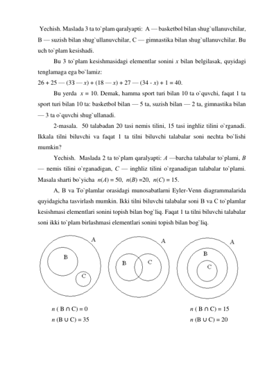  Yechish. Maslada 3 ta to`plam qaralyapti:  А — basketbol bilan shug`ullanuvchilar,  
В — suzish bilan shug`ullanuvchilar, С — gimnastika bilan shug`ullanuvchilar. Bu 
uch to`plam kesishadi. 
Bu 3 to`plam kesishmasidagi elementlar sonini х bilan belgilasak, quyidagi 
tenglamaga ega bo`lamiz: 
26 + 25 — (3З — х) + (18 — х) + 27 — (34 - x) + 1 = 40. 
Bu yerda  х = 10. Demak, hamma sport turi bilan 10 ta o`quvchi, faqat 1 ta 
sport turi bilan 10 ta: basketbol bilan — 5 ta, suzish bilan — 2 ta, gimnastika bilan 
— 3 ta o`quvchi shug`ullanadi. 
2-masala.  50 talabadan 20 tasi nemis tilini, 15 tasi inghliz tilini o`rganadi. 
Ikkala tilni biluvchi va faqat 1 ta tilni biluvchi talabalar soni nechta bo`lishi 
mumkin? 
  
Yechish.  Maslada 2 ta to`plam qaralyapti: А —barcha talabalar to`plami, В 
— nemis tilini o`rganadigan, С — inghliz tilini o`rganadigan talabalar to`plami. 
Masala sharti bo`yicha  n(А) = 50,  n(В) =20,  n(С) = 15. 
А, В va To`plamlar orasidagi munosabatlarni Eyler-Venn diagrammalarida 
quyidagicha tasvirlash mumkin. Ikki tilni biluvchi talabalar soni В va С to`plamlar 
kesishmasi elementlari sonini topish bilan bog`liq. Faqat 1 ta tilni biluvchi talabalar 
soni ikki to`plam birlashmasi elementlari sonini topish bilan bog`liq. 
 
         n ( B ∩ C) = 0                                                                  n ( B ∩ C) = 15 
         n (B ∪ C) = 35                                                                 n (B ∪ C) = 20 
 
