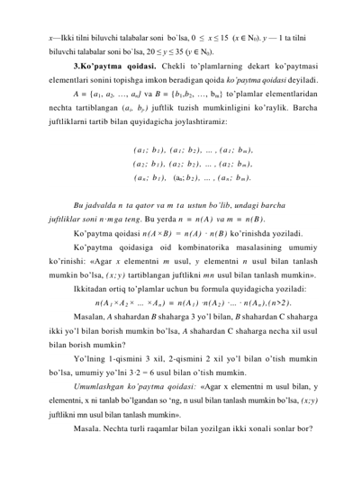 х—Ikki tilni biluvchi talabalar soni  bo`lsa, 0  ≤  x ≤ 15  (x ∈ N0). у — 1 ta tilni 
biluvchi talabalar soni bo`lsa, 20 ≤ у ≤ 35 (у ∈ N0). 
3.Ko’paytma qoidasi. Chekli to’plamlarning dekart ko’paytmasi 
elementlari sonini topishga imkon beradigan qoida ko’paytma qoidasi deyiladi. 
A = {a1, a2, …, an} va B = {b1,b2, …, bm} to’plamlar elementlaridan 
nechta tartiblangan (ai, bj.) juftlik tuzish mumkinligini ko’raylik. Barcha 
juftliklarni tartib bilan quyidagicha joylashtiramiz: 
 
(a 1; b 1), (a 1; b 2), … , (a 1; b m), 
        (a 2; b 1), (a 2; b 2), … , (a 2; b m), 
        (a n; b 1),  (an; b 2), … , (a n; b m). 
 
Bu jadvalda n ta qator va m ta ustun bo’lib, undagi barcha 
juftliklar soni n·mga teng. Bu yerda n = n(A) va m = n(B). 
Ko’paytma qoidasi n(A×B) = n(A) · n(B) ko’rinishda yoziladi. 
Ko’paytma qoidasiga oid kombinatorika masalasining umumiy 
ko’rinishi: «Agar x elementni m usul, y elementni n usul bilan tanlash 
mumkin bo’lsa, (x;y) tartiblangan juftlikni mn usul bilan tanlash mumkin». 
Ikkitadan ortiq to’plamlar uchun bu formula quyidagicha yoziladi: 
n(A 1×A 2× … ×A n) = n(A 1) ·n(A 2) ·… · n(A n),(n>2). 
Masalan, A shahardan B shaharga 3 yo’l bilan, B shahardan C shaharga 
ikki yo’l bilan borish mumkin bo’lsa, A shahardan C shaharga necha xil usul 
bilan borish mumkin? 
Yo’lning 1-qismini 3 xil, 2-qismini 2 xil yo’l bilan o’tish mumkin 
bo’lsa, umumiy yo’lni 3·2 = 6 usul bilan o’tish mumkin. 
Umumlashgan ko’paytma qoidasi: «Agar x elementni m usul bilan, y 
elementni, x ni tanlab bo’lgandan so ‘ng, n usul bilan tanlash mumkin bo’lsa, (x;y) 
juftlikni mn usul bilan tanlash mumkin». 
Masala. Nechta turli raqamlar bilan yozilgan ikki xonali sonlar bor? 
