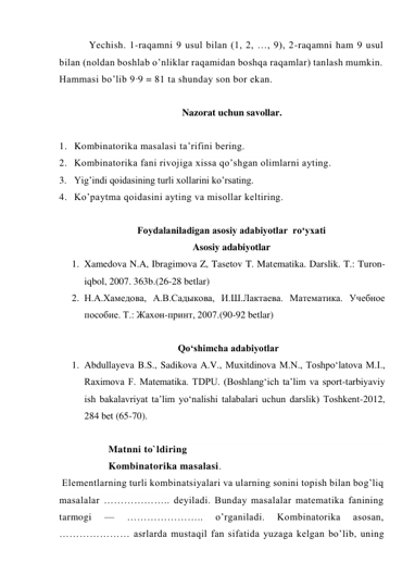 Yechish. 1-raqamni 9 usul bilan (1, 2, …, 9), 2-raqamni ham 9 usul 
bilan (noldan boshlab o’nliklar raqamidan boshqa raqamlar) tanlash mumkin. 
Hammasi bo’lib 9·9 = 81 ta shunday son bor ekan. 
 
Nazorat uchun savollar. 
 
1. Kombinatorika masalasi ta’rifini bering. 
2. Kombinatorika fani rivojiga xissa qo’shgan olimlarni ayting. 
3. Yig’indi qoidasining turli xollarini ko’rsating. 
4. Ko’paytma qoidasini ayting va misollar keltiring. 
 
Foydalaniladigan asosiy adabiyotlar  ro‘yxati 
Asosiy adabiyotlar 
1. Xamedova N.A, Ibragimova Z, Tasetov T. Matеmatika. Darslik. T.: Turon-
iqbol, 2007. 363b.(26-28 betlar) 
2. Н.А.Хамедова, А.В.Садыкова, И.Ш.Лактаева. Maтемaтикa. Учебное 
пособие. Т.: Жахон-принт, 2007.(90-92 betlar) 
 
Qo‘shimcha adabiyotlar 
1. Abdullayeva B.S., Sadikova A.V., Muxitdinova M.N., Toshpo‘latova M.I., 
Raximova F. Matematika. TDPU. (Boshlang‘ich ta’lim va sport-tarbiyaviy 
ish bakalavriyat ta’lim yo‘nalishi talabalari uchun darslik) Toshkent-2012,  
284 bet (65-70). 
 
Matnni to`ldiring 
Kombinatorika masalasi. 
 Elementlarning turli kombinatsiyalari va ularning sonini topish bilan bog’liq 
masalalar ……………….. deyiladi. Bunday masalalar matematika fanining 
tarmogi 
— 
………………….. 
o’rganiladi. 
Kombinatorika 
asosan, 
………………… asrlarda mustaqil fan sifatida yuzaga kelgan bo’lib, uning 
