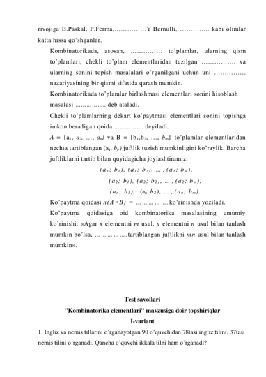 rivojiga B.Paskal, P.Ferma,……………Y.Bernulli, ………….. kabi olimlar 
katta hissa qo’shganlar. 
Kombinatorikada, asosan, …………… to’plamlar, ularning qism 
to’plamlari, chekli to’plam elementlaridan tuzilgan ……………. va 
ularning sonini topish masalalari o’rganilgani uchun uni …………… 
nazariyasining bir qismi sifatida qarash mumkin. 
Kombinatorikada to’plamlar birlashmasi elementlari sonini hisoblash 
masalasi …………….. deb ataladi. 
Chekli to’plamlarning dekart ko’paytmasi elementlari sonini topishga 
imkon beradigan qoida ……………. deyiladi. 
A = {a1, a2, …, an} va B = {b1,b2, …, bm} to’plamlar elementlaridan 
nechta tartiblangan (ai, bj.) juftlik tuzish mumkinligini ko’raylik. Barcha 
juftliklarni tartib bilan quyidagicha joylashtiramiz: 
(a 1; b 1), (a 1; b 2), … , (a 1; b m), 
        (a 2; b 1), (a 2; b 2), … , (a 2; b m), 
        (a n; b 1),  (an; b 2), … , (a n; b m). 
Ko’paytma qoidasi n(A×B) = …………….ko’rinishda yoziladi. 
Ko’paytma 
qoidasiga 
oid 
kombinatorika 
masalasining 
umumiy 
ko’rinishi: «Agar x elementni m usul, y elementni n usul bilan tanlash 
mumkin bo’lsa, …………….tartiblangan juftlikni mn usul bilan tanlash 
mumkin». 
 
 
 
 
Test savollari 
"Kombinatorika elementlari" mavzusiga doir topshiriqlar 
I-variant 
1. Ingliz va nemis tillarini o’rganayotgan 90 o’quvchidan 78tasi ingliz tilini, 37tasi 
nemis tilini o’rganadi. Qancha o’quvchi ikkala tilni ham o’rganadi? 
