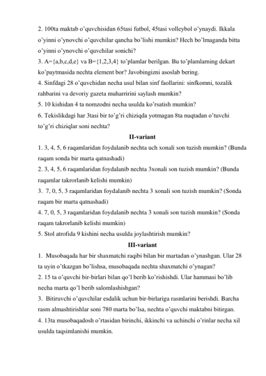 2. 100ta maktab o’quvchisidan 65tasi futbol, 45tasi volleybol o’ynaydi. Ikkala 
o’yinni o’ynovchi o’quvchilar qancha bo’lishi mumkin? Hech bo’lmaganda bitta 
o’yinni o’ynovchi o’quvchilar sonichi? 
3. A={a,b,c,d,e} va B={1,2,3,4} to’plamlar berilgan. Bu to’plamlarning dekart 
ko’paytmasida nechta element bor? Javobingizni asoslab bering. 
4. Sinfdagi 28 o’quvchidan necha usul bilan sinf faollarini: sinfkomni, tozalik 
rahbarini va devoriy gazeta muharririni saylash mumkin? 
5. 10 kishidan 4 ta nomzodni necha usulda ko’rsatish mumkin? 
6. Tekislikdagi har 3tasi bir to’g’ri chiziqda yotmagan 8ta nuqtadan o’tuvchi 
to’g’ri chiziqlar soni nechta? 
II-variant 
1. 3, 4, 5, 6 raqamlaridan foydalanib nechta uch xonali son tuzish mumkin? (Bunda 
raqam sonda bir marta qatnashadi) 
2. 3, 4, 5, 6 raqamlaridan foydalanib nechta 3xonali son tuzish mumkin? (Bunda 
raqamlar takrorlanib kelishi mumkin) 
3.  7, 0, 5, 3 raqamlaridan foydalanib nechta 3 xonali son tuzish mumkin? (Sonda 
raqam bir marta qatnashadi) 
4. 7, 0, 5, 3 raqamlaridan foydalanib nechta 3 xonali son tuzish mumkin? (Sonda 
raqam takrorlanib kelishi mumkin) 
5. Stol atrofida 9 kishini necha usulda joylashtirish mumkin? 
III-variant 
1.  Musobaqada har bir shaxmatchi raqibi bilan bir martadan o’ynashgan. Ular 28 
ta uyin o’tkazgan bo’lishsa, musobaqada nechta shaxmatchi o’ynagan? 
2. 15 ta o’quvchi bir-birlari bilan qo’l berib ko’rishishdi. Ular hammasi bo’lib 
necha marta qo’l berib salomlashishgan? 
3.  Bitiruvchi o’quvchilar esdalik uchun bir-birlariga rasmlarini berishdi. Barcha 
rasm almashtirishlar soni 780 marta bo’lsa, nechta o’quvchi maktabni bitirgan. 
4. 13ta musobaqadosh o’rtasidan birinchi, ikkinchi va uchinchi o’rinlar necha xil 
usulda taqsimlanishi mumkin. 
