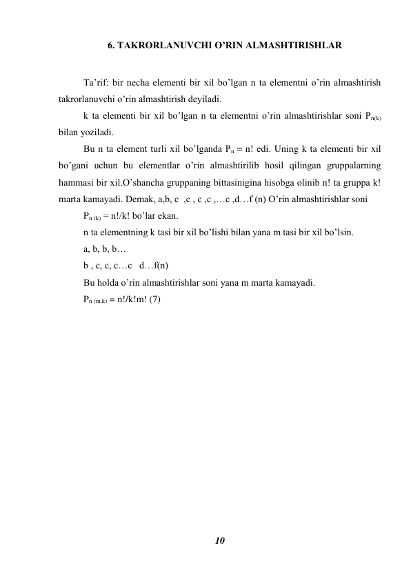 10 
 
6. TAKRORLANUVCHI O’RIN ALMASHTIRISHLAR 
 
Ta’rif: bir necha elementi bir xil bo’lgan n ta elementni o’rin almashtirish 
takrorlanuvchi o’rin almashtirish deyiladi. 
k ta elementi bir xil bo’lgan n ta elementni o’rin almashtirishlar soni Pn(k) 
bilan yoziladi. 
Bu n ta element turli xil bo’lganda Pn = n! edi. Uning k ta elementi bir xil 
bo’gani uchun bu elementlar o’rin almashtirilib hosil qilingan gruppalarning 
hammasi bir xil.O’shancha gruppaning bittasinigina hisobga olinib n! ta gruppa k! 
marta kamayadi. Demak, a,b, c  ,c , c ,c ,…c ,d…f (n) O’rin almashtirishlar soni 
Pn (k) = n!/k! bo’lar ekan. 
n ta elementning k tasi bir xil bo’lishi bilan yana m tasi bir xil bo’lsin. 
a, b, b, b… 
b , c, c, c…c   d…f(n) 
Bu holda o’rin almashtirishlar soni yana m marta kamayadi. 
Pn (m,k) = n!/k!m! (7) 
                            
 
 
 
 
 
 
 
 
 
 
 
 
