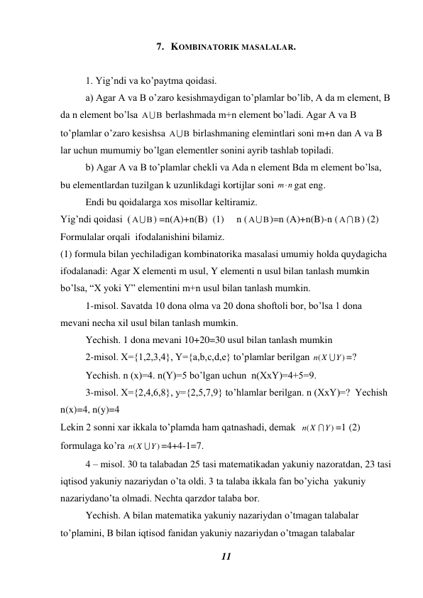 11 
 
7.   KOMBINATORIK MASALALAR. 
 
1. Yig’ndi va ko’paytma qoidasi.  
a) Agar A va B o’zaro kesishmaydigan to’plamlar bo’lib, A da m element, B 
da n element bo’lsa 

 berlashmada m+n element bo’ladi. Agar A va B 
to’plamlar o’zaro kesishsa 

 birlashmaning elemintlari soni m+n dan A va B 
lar uchun mumumiy bo’lgan elementler sonini ayrib tashlab topiladi. 
   
b) Agar A va B to’plamlar chekli va Ada n element Bda m element bo’lsa, 
bu elementlardan tuzilgan k uzunlikdagi kortijlar soni 
n
m gat eng.  
 
Endi bu qoidalarga xos misollar keltiramiz.  
Yig’ndi qoidasi  (

) =n(A)+n(B)  (1)     n (

)=n (A)+n(B)-n (
  
) (2) 
Formulalar orqali  ifodalanishini bilamiz.  
(1) formula bilan yechiladigan kombinatorika masalasi umumiy holda quydagicha 
ifodalanadi: Agar X elementi m usul, Y elementi n usul bilan tanlash mumkin 
bo’lsa, “X yoki Y” elementini m+n usul bilan tanlash mumkin.  
 
1-misol. Savatda 10 dona olma va 20 dona shoftoli bor, bo’lsa 1 dona 
mevani necha xil usul bilan tanlash mumkin.  
 
Yechish. 1 dona mevani 10+20=30 usul bilan tanlash mumkin  
 
2-misol. X={1,2,3,4}, Y={a,b,c,d,e} to’plamlar berilgan 
)
(
Y
n X

=? 
     
Yechish. n (x)=4. n(Y)=5 bo’lgan uchun  n(XxY)=4+5=9.  
 
3-misol. X={2,4,6,8}, y={2,5,7,9} to’hlamlar berilgan. n (XxY)=?  Yechish 
n(x)=4, n(y)=4  
Lekin 2 sonni xar ikkala to’plamda ham qatnashadi, demak  
)
(
Y
n X

=1 (2) 
formulaga ko’ra 
)
(
Y
n X

=4+4-1=7. 
 
4 – misol. 30 ta talabadan 25 tasi matematikadan yakuniy nazoratdan, 23 tasi 
iqtisod yakuniy nazariydan o’ta oldi. 3 ta talaba ikkala fan bo’yicha  yakuniy 
nazariydano’ta olmadi. Nechta qarzdor talaba bor.  
 
Yechish. A bilan matematika yakuniy nazariydan o’tmagan talabalar 
to’plamini, B bilan iqtisod fanidan yakuniy nazariydan o’tmagan talabalar 
