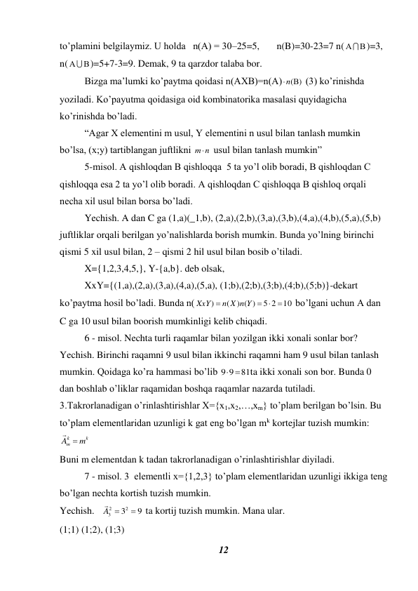 12 
 
to’plamini belgilaymiz. U holda   n(A) = 30–25=5,       n(B)=30-23=7 n(

)=3, 
n(

 )=5+7-3=9. Demak, 9 ta qarzdor talaba bor. 
 
Bizga ma’lumki ko’paytma qoidasi n(AXB)=n(A)
n()
 (3) ko’rinishda 
yoziladi. Ko’payutma qoidasiga oid kombinatorika masalasi quyidagicha 
ko’rinishda bo’ladi.  
 
“Agar X elementini m usul, Y elementini n usul bilan tanlash mumkin 
bo’lsa, (x;y) tartiblangan juftlikni 
n
m  usul bilan tanlash mumkin”  
 
5-misol. A qishloqdan B qishloqqa  5 ta yo’l olib boradi, B qishloqdan C 
qishloqqa esa 2 ta yo’l olib boradi. A qishloqdan C qishloqqa B qishloq orqali 
necha xil usul bilan borsa bo’ladi. 
 
Yechish. A dan C ga (1,a)(_1,b), (2,a),(2,b),(3,a),(3,b),(4,a),(4,b),(5,a),(5,b) 
juftliklar orqali berilgan yo’nalishlarda borish mumkin. Bunda yo’lning birinchi 
qismi 5 xil usul bilan, 2 – qismi 2 hil usul bilan bosib o’tiladi. 
 
X={1,2,3,4,5,}, Y-{a,b}. deb olsak,  
 
XxY={(1,a),(2,a),(3,a),(4,a),(5,a), (1;b),(2;b),(3;b),(4;b),(5;b)}-dekart 
ko’paytma hosil bo’ladi. Bunda n(
10
5 2
) ( )
(
)

 

n X n Y
XxY
 bo’lgani uchun A dan 
C ga 10 usul bilan boorish mumkinligi kelib chiqadi.  
6 - misol. Nechta turli raqamlar bilan yozilgan ikki xonali sonlar bor? 
Yechish. Birinchi raqamni 9 usul bilan ikkinchi raqamni ham 9 usul bilan tanlash 
mumkin. Qoidaga ko’ra hammasi bo’lib 
81
9 9
 
ta ikki xonali son bor. Bunda 0 
dan boshlab o’liklar raqamidan boshqa raqamlar nazarda tutiladi. 
3.Takrorlanadigan o’rinlashtirishlar X={x1,x2,…,xm} to’plam berilgan bo’lsin. Bu 
to’plam elementlaridan uzunligi k gat eng bo’lgan mk kortejlar tuzish mumkin: 
k
k
m
A  m

 
Buni m elementdan k tadan takrorlanadigan o’rinlashtirishlar diyiladi. 
7 - misol. 3  elementli x={1,2,3} to’plam elementlaridan uzunligi ikkiga teng 
bo’lgan nechta kortish tuzish mumkin. 
Yechish.   
9
32
2
3

A 

 ta kortij tuzish mumkin. Mana ular.  
(1;1) (1;2), (1;3) 
