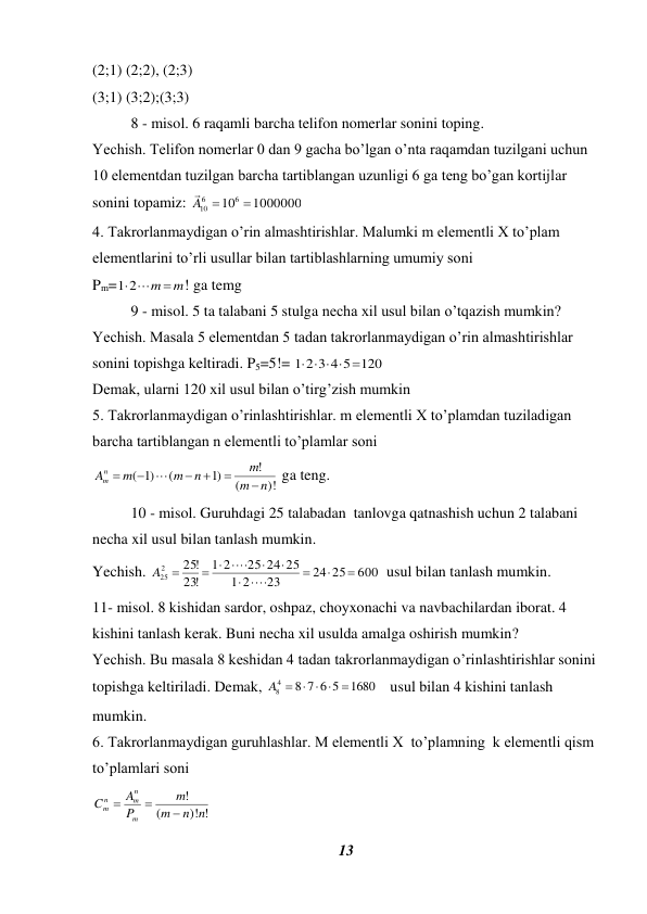 13 
 
(2;1) (2;2), (2;3) 
(3;1) (3;2);(3;3) 
8 - misol. 6 raqamli barcha telifon nomerlar sonini toping.  
Yechish. Telifon nomerlar 0 dan 9 gacha bo’lgan o’nta raqamdan tuzilgani uchun 
10 elementdan tuzilgan barcha tartiblangan uzunligi 6 ga teng bo’gan kortijlar 
sonini topamiz: 
1000000
106
6
10

A 

  
4. Takrorlanmaydigan o’rin almashtirishlar. Malumki m elementli X to’plam  
elementlarini to’rli usullar bilan tartiblashlarning umumiy soni  
Pm=
12  m  m
! ga temg  
9 - misol. 5 ta talabani 5 stulga necha xil usul bilan o’tqazish mumkin? 
Yechish. Masala 5 elementdan 5 tadan takrorlanmaydigan o’rin almashtirishlar 
sonini topishga keltiradi. P5=5!= 
1 2 3 4 5 120
    
 
Demak, ularni 120 xil usul bilan o’tirg’zish mumkin  
5. Takrorlanmaydigan o’rinlashtirishlar. m elementli X to’plamdan tuziladigan 
barcha tartiblangan n elementli to’plamlar soni  
)!
(
!
)1
(
)1
(
n
m
m
n
m
m
An
m







 ga teng.  
10 - misol. Guruhdagi 25 talabadan  tanlovga qatnashish uchun 2 talabani 
necha xil usul bilan tanlash mumkin.  
Yechish. 
600
24 25
23
2
1
25 24 25
2
1
!
23
!
25
2
25








 
A 
  usul bilan tanlash mumkin.  
11- misol. 8 kishidan sardor, oshpaz, choyxonachi va navbachilardan iborat. 4 
kishini tanlash kerak. Buni necha xil usulda amalga oshirish mumkin? 
Yechish. Bu masala 8 keshidan 4 tadan takrorlanmaydigan o’rinlashtirishlar sonini 
topishga keltiriladi. Demak, 
1680
8 7 6 5
4
8

A    
   usul bilan 4 kishini tanlash 
mumkin. 
6. Takrorlanmaydigan guruhlashlar. M elementli X  to’plamning  k elementli qism 
to’plamlari soni 
)! !
(
!
n n
m
m
P
A
C
m
n
m
n
m



 
