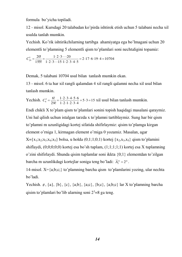 14 
 
formula  bo’yicha topiladi.  
12 - misol. Kursdagi 20 talabadan ko’pirda ishtirok etish uchun 5 talabani necha xil 
usulda tanlah mumkin.  
Yechish. Ko’rik ishtirikchilarning tartibga  ahamiyatga ega bo’lmagani uchun 20 
elementli to’plamning 5 elementli qism to’plamlari soni nechtaligini topamiz:  
10704
2 17 6 19 4
15 1 2 3 4 5
2 3
1
20
2 3
1
!5!
15
!
20
5
20


 


    




 


C
 
 
Demak, 5 talabani 10704 usul bilan  tanlash mumkin ekan.  
13 - misol. 6 ta har xil rangli qalamdan 4 xil rangli qalamni necha xil usul bilan 
tanlash mumkin. 
Yechish. 
15
5 3
2 1 2 3 4
1
2 3 4 5 6
1
!4!2
!6
4
6
  
   

     
C 
 xil usul bilan tanlash mumkin. 
Endi chikli X to’plam qism to’plamlari sonini topish haqidagi masalani qaraymiz. 
Uni hal qilish uchun istalgan tarzda x to’plamni tartiblaymiz. Sung har bir qism 
to’plamni m uzunligidagi kortej sifatida shifirlaymiz: qisim to’plamga kirgan 
element o’rniga 1, kirmagan element o’rniga 0 yozamiz. Masalan, agar 
X={x1;x2;x3;x4;x5} bolsa, u holda (0;1;1;0;1) kortej {x2,x3,x5} qism to’plamini 
shiflaydi, (0;0;0;0;0) kortej esa bo’sh tuplam, (1;1;1;1;1) kortej esa X tuplamning 
o’zini shifirlaydi. Shunda qisim tuplamlar soni ikkta {0;1} elementdan to’zilgan 
barcha m uzunlikdagi kortejlar soniga teng bo’ladi: 
m
Am
2  2
.  
14-misol. X={a;b;c;} to’plamning barcha qism  to’plamlarini yozing, ular nechta 
bo’ladi. 
Yechish.  , {a}, {b}, {c}, {a;b}, {a;c}, {b;c}, {a;b;c} lar X to’plamning barcha 
qisim to’plamlari bo’lib ularning soni 23=8 ga teng. 
 
 
 
 
 
