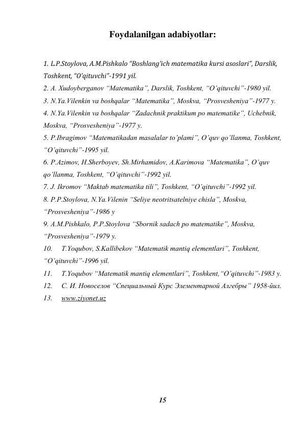 15 
 
Foydalanilgan adabiyotlar: 
 
1. L.P.Stoylova, A.M.Pishkalo “Boshlang’ich matematika kursi asoslari”, Darslik, 
Toshkent, “O’qituvchi”-1991 yil. 
2. A. Xudoyberganov “Matematika”, Darslik, Toshkent, “O’qituvchi”-1980 yil. 
3. N.Ya.Vilenkin va boshqalar “Matematika”, Moskva, “Prosvesheniya”-1977 y. 
4. N.Ya.Vilenkin va boshqalar “Zadachnik praktikum po matematike”, Uchebnik, 
Moskva, “Prosvesheniya”-1977 y. 
5. P.Ibragimov “Matematikadan masalalar to’plami”, O’quv qo’llanma, Toshkent, 
“O’qituvchi”-1995 yil.  
6. P.Azimov, H.Sherboyev, Sh.Mirhamidov, A.Karimova “Matematika”, O’quv 
qo’llanma, Toshkent, “O’qituvchi”-1992 yil. 
7. J. Ikromov “Maktab matematika tili”, Toshkent, “O’qituvchi”-1992 yil. 
8. P.P.Stoylova, N.Ya.Vilenin “Seliye neotritsatelniye chisla”, Moskva, 
“Prosvesheniya”-1986 y 
9. A.M.Pishkalo, P.P.Stoylova “Sbornik sadach po matematike”, Moskva, 
“Prosvesheniya”-1979 y. 
10. 
T.Yoqubov, S.Kallibekov “Matematik mantiq elementlari”, Toshkent, 
“O’qituvchi”-1996 yil. 
11. 
T.Yoqubov “Matematik mantiq elementlari”, Toshkent,“O’qituvchi”-1983 y. 
12. 
С. И. Новоселов “Специальный Курс Элементарной Алгебры” 1958-йил. 
13. 
www.ziyonet.uz  
 
 
 
 
 
 
 
