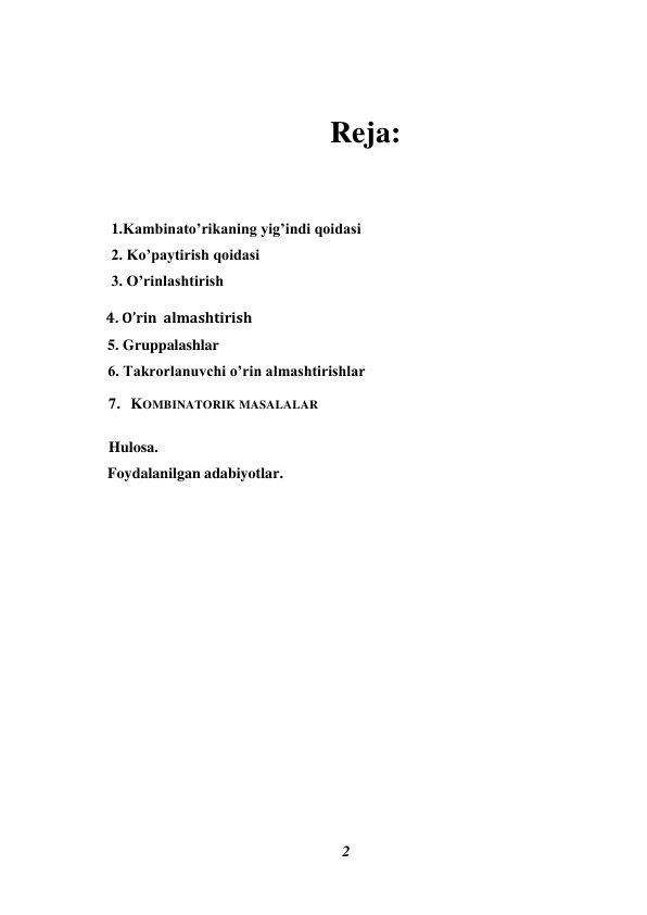 2 
 
 
Reja: 
 
     1.Kambinato’rikaning yig’indi qoidasi 
     2. Ko’paytirish qoidasi 
     3. O’rinlashtirish 
    4. O’rin  almashtirish 
    5. Gruppalashlar 
6. Takrorlanuvchi o’rin almashtirishlar 
     7.   KOMBINATORIK MASALALAR 
 
 
    Hulosa.  
    Foydalanilgan adabiyotlar. 
 
 
 
