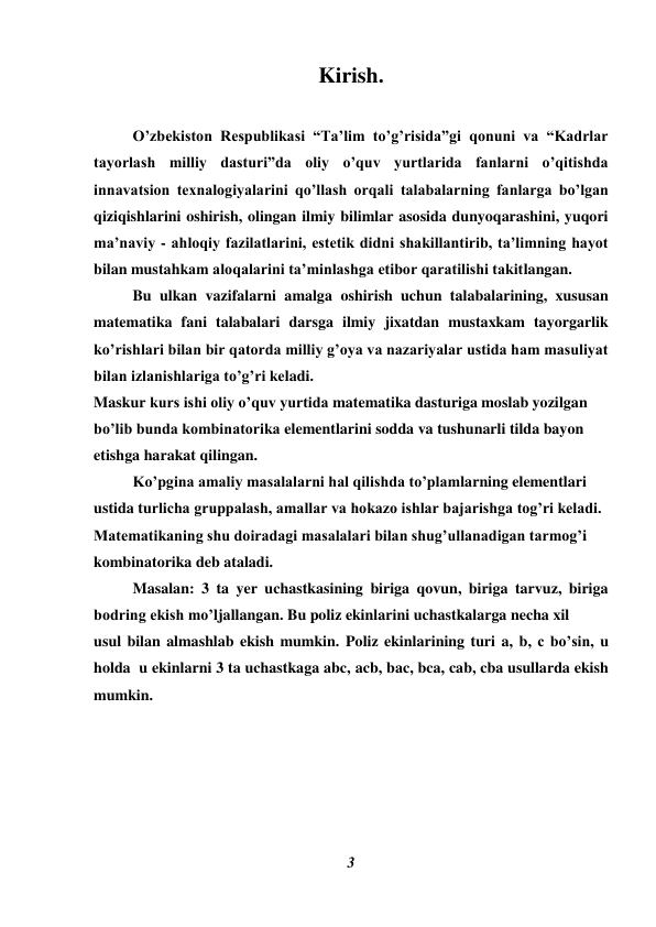 3 
 
Kirish. 
 
O’zbekiston Respublikasi “Ta’lim to’g’risida”gi qonuni va “Kadrlar 
tayorlash milliy dasturi”da oliy o’quv yurtlarida fanlarni o’qitishda 
innavatsion texnalogiyalarini qo’llash orqali talabalarning fanlarga bo’lgan 
qiziqishlarini oshirish, olingan ilmiy bilimlar asosida dunyoqarashini, yuqori 
ma’naviy - ahloqiy fazilatlarini, estetik didni shakillantirib, ta’limning hayot 
bilan mustahkam aloqalarini ta’minlashga etibor qaratilishi takitlangan. 
Bu ulkan vazifalarni amalga oshirish uchun talabalarining, xususan 
matematika fani talabalari darsga ilmiy jixatdan mustaxkam tayorgarlik 
ko’rishlari bilan bir qatorda milliy g’oya va nazariyalar ustida ham masuliyat 
bilan izlanishlariga to’g’ri keladi. 
Maskur kurs ishi oliy o’quv yurtida matematika dasturiga moslab yozilgan 
bo’lib bunda kombinatorika elementlarini sodda va tushunarli tilda bayon 
etishga harakat qilingan.  
Ko’pgina amaliy masalalarni hal qilishda to’plamlarning elementlari 
ustida turlicha gruppalash, amallar va hokazo ishlar bajarishga tog’ri keladi. 
Matematikaning shu doiradagi masalalari bilan shug’ullanadigan tarmog’i 
kombinatorika deb ataladi. 
 
Masalan: 3 ta yer uchastkasining biriga qovun, biriga tarvuz, biriga 
bodring ekish mo’ljallangan. Bu poliz ekinlarini uchastkalarga necha xil  
usul bilan almashlab ekish mumkin. Poliz ekinlarining turi a, b, c bo’sin, u 
holda  u ekinlarni 3 ta uchastkaga abc, acb, bac, bca, cab, cba usullarda ekish 
mumkin. 
 
 
 
  
