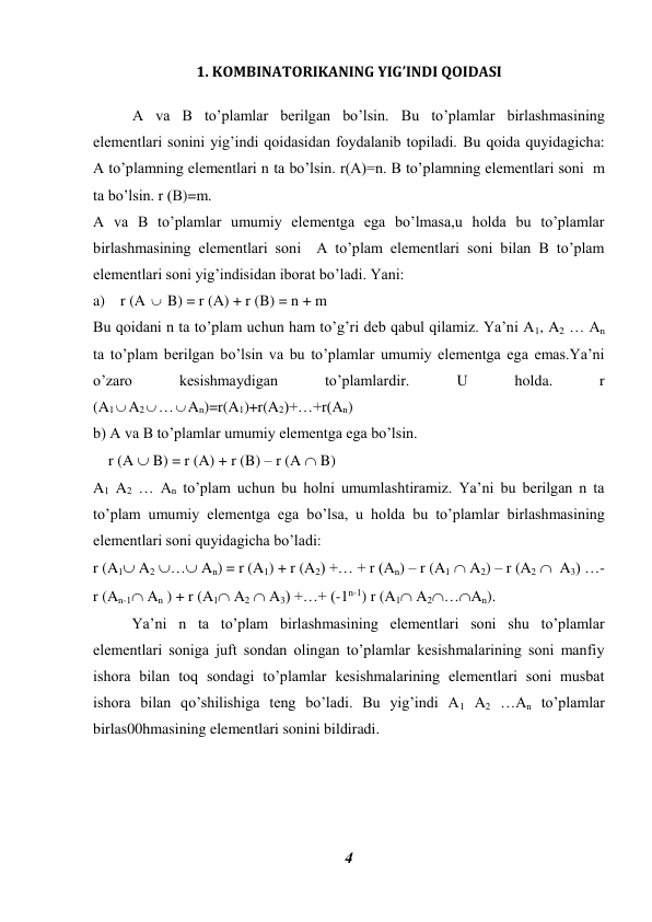 4 
 
1. KOMBINATORIKANING YIG’INDI QOIDASI 
 
A va B to’plamlar berilgan bo’lsin. Bu to’plamlar birlashmasining 
elementlari sonini yig’indi qoidasidan foydalanib topiladi. Bu qoida quyidagicha: 
A to’plamning elementlari n ta bo’lsin. r(A)=n. B to’plamning elementlari soni  m 
ta bo’lsin. r (B)=m. 
A va B to’plamlar umumiy elementga ega bo’lmasa,u holda bu to’plamlar 
birlashmasining elementlari soni  A to’plam elementlari soni bilan B to’plam 
elementlari soni yig’indisidan iborat bo’ladi. Yani: 
a)    r (A  B) = r (A) + r (B) = n + m  
Bu qoidani n ta to’plam uchun ham to’g’ri deb qabul qilamiz. Ya’ni A1, A2 … An 
ta to’plam berilgan bo’lsin va bu to’plamlar umumiy elementga ega emas.Ya’ni 
o’zaro 
kesishmaydigan 
to’plamlardir. 
U 
holda. 
r 
(A1A2…An)=r(A1)+r(A2)+…+r(An) 
b) A va B to’plamlar umumiy elementga ega bo’lsin. 
    r (A  B) = r (A) + r (B) – r (A  B) 
A1 A2 … An to’plam uchun bu holni umumlashtiramiz. Ya’ni bu berilgan n ta 
to’plam umumiy elementga ega bo’lsa, u holda bu to’plamlar birlashmasining 
elementlari soni quyidagicha bo’ladi: 
r (A1 A2 … An) = r (A1) + r (A2) +… + r (An) – r (A1  A2) – r (A2   A3) …- 
r (An-1 An ) + r (A1 A2  A3) +…+ (-1n-1) r (A1 A2…An).  
 
Ya’ni n ta to’plam birlashmasining elementlari soni shu to’plamlar 
elementlari soniga juft sondan olingan to’plamlar kesishmalarining soni manfiy 
ishora bilan toq sondagi to’plamlar kesishmalarining elementlari soni musbat 
ishora bilan qo’shilishiga teng bo’ladi. Bu yig’indi A1 A2 …An to’plamlar 
birlas00hmasining elementlari sonini bildiradi. 
 
 
 
 
