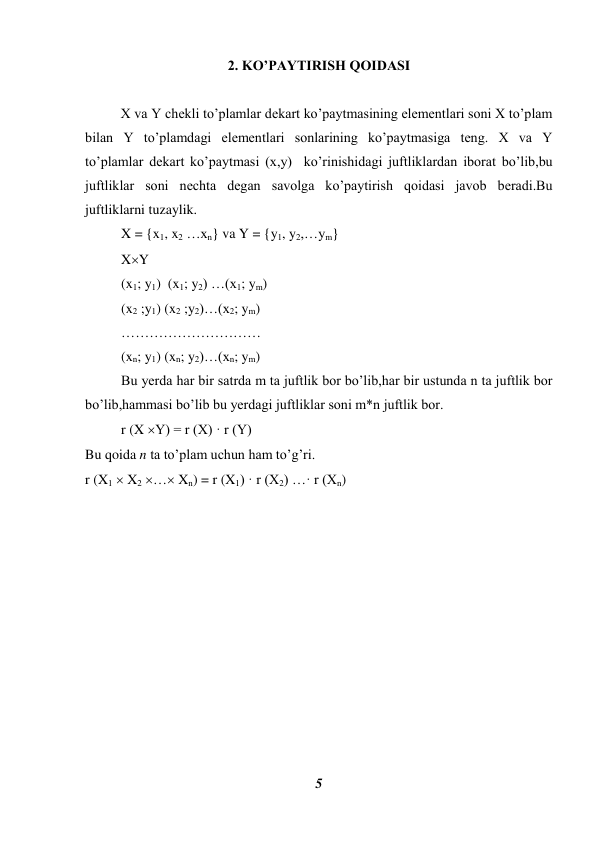 5 
 
2. KO’PAYTIRISH QOIDASI 
 
 
X va Y chekli to’plamlar dekart ko’paytmasining elementlari soni X to’plam 
bilan Y to’plamdagi elementlari sonlarining ko’paytmasiga teng. X va Y 
to’plamlar dekart ko’paytmasi (x,y)  ko’rinishidagi juftliklardan iborat bo’lib,bu 
juftliklar soni nechta degan savolga ko’paytirish qoidasi javob beradi.Bu 
juftliklarni tuzaylik. 
X = {x1, x2 …xn} va Y = {y1, y2,…ym} 
XY 
(x1; y1)  (x1; y2) …(x1; ym) 
(x2 ;y1) (x2 ;y2)…(x2; ym)  
………………………… 
(xn; y1) (xn; y2)…(xn; ym) 
Bu yerda har bir satrda m ta juftlik bor bo’lib,har bir ustunda n ta juftlik bor 
bo’lib,hammasi bo’lib bu yerdagi juftliklar soni m*n juftlik bor. 
r (X Y) = r (X) · r (Y)  
Bu qoida n ta to’plam uchun ham to’g’ri. 
r (X1  X2 … Xn) = r (X1) · r (X2) …· r (Xn) 
 
 
 
 
 
 
 
 
 
 
 
