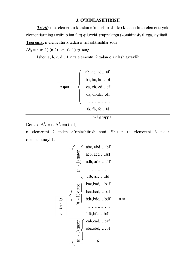 6 
 
(n  - 1) qator 
(n  - 1) qator 
3. O’RINLASHTIRISH 
 
Ta’rif: n ta elementni k tadan o’rinlashtirish deb k tadan bitta elementi yoki 
elementlarining tartibi bilan farq qiluvchi gruppalarga (kombinasiyalarga) aytiladi. 
Teorema: n elementni k tadan o’rinlashtirishlar soni  
Akn = n (n-1) (n-2)…n- (k-1) ga teng. 
 
Isbot. a, b, c, d…f  n ta elementni 2 tadan o’rinlash tuzaylik. 
 
 
                          ab, ac, ad…af 
ba, bc, bd…bf 
ca, cb, cd…cf 
da, db,dc…df 
…………….. 
fa, fb, fc…fd 
n-1 gruppa 
Demak, A1n = n, A2n =n (n-1) 
n elementni 2 tadan o’rinlashtirish soni. Shu n ta elementni 3 tadan 
o’rinlashtiraylik. 
abc, abd…abf 
acb, acd …asf 
adb, adc…adf 
…………….. 
afb, afc…afd 
bac,bad,…baf 
bca,bcd,…bcf 
              bda,bdc,…bdf        n ta 
…………….. 
bfa,bfc,…bfd 
cab,cad,…caf 
cba,cbd,…cbf 
(n  - 1) qator 
n qator 
n · (n - 1) 
