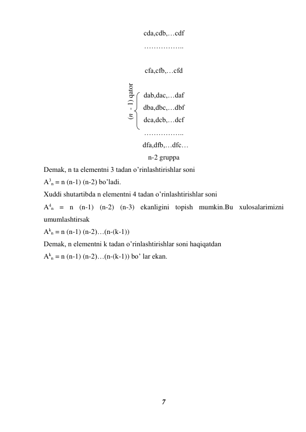 7 
 
cda,cdb,…cdf 
…………….. 
 
cfa,cfb,…cfd 
 
dab,dac,…daf 
dba,dbc,…dbf 
dca,dcb,…dcf 
 
 
…………….. 
  dfa,dfb,…dfc… 
n-2 gruppa 
Demak, n ta elementni 3 tadan o’rinlashtirishlar soni  
A3n = n (n-1) (n-2) bo’ladi. 
Xuddi shutartibda n elementni 4 tadan o’rinlashtirishlar soni  
A4n = n (n-1) (n-2) (n-3) ekanligini topish mumkin.Bu xulosalarimizni 
umumlashtirsak  
Akn = n (n-1) (n-2)…(n-(k-1)) 
Demak, n elementni k tadan o’rinlashtirishlar soni haqiqatdan  
Akn = n (n-1) (n-2)…(n-(k-1)) bo’ lar ekan. 
 
 
 
 
 
 
 
 
 
 
(n  - 1) qator 
