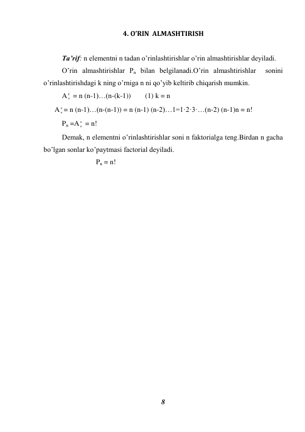 8 
 
4. O’RIN  ALMASHTIRISH 
 
Ta’rif: n elementni n tadan o’rinlashtirishlar o’rin almashtirishlar deyiladi. 
O’rin almashtirishlar Pn bilan belgilanadi.O’rin almashtirishlar  sonini 
o’rinlashtirishdagi k ning o’rniga n ni qo’yib keltirib chiqarish mumkin. 
A
k
n  = n (n-1)…(n-(k-1))        (1) k = n 
A
n
n = n (n-1)…(n-(n-1)) = n (n-1) (n-2)…1=1·2·3·…(n-2) (n-1)n = n! 
Pn =A
n
n  = n! 
Demak, n elementni o’rinlashtirishlar soni n faktorialga teng.Birdan n gacha 
bo’lgan sonlar ko’paytmasi factorial deyiladi. 
                   Pn = n! 
 
 
 
 
 
 
 
 
 
 
 
 
 
 
 
 
 
 
