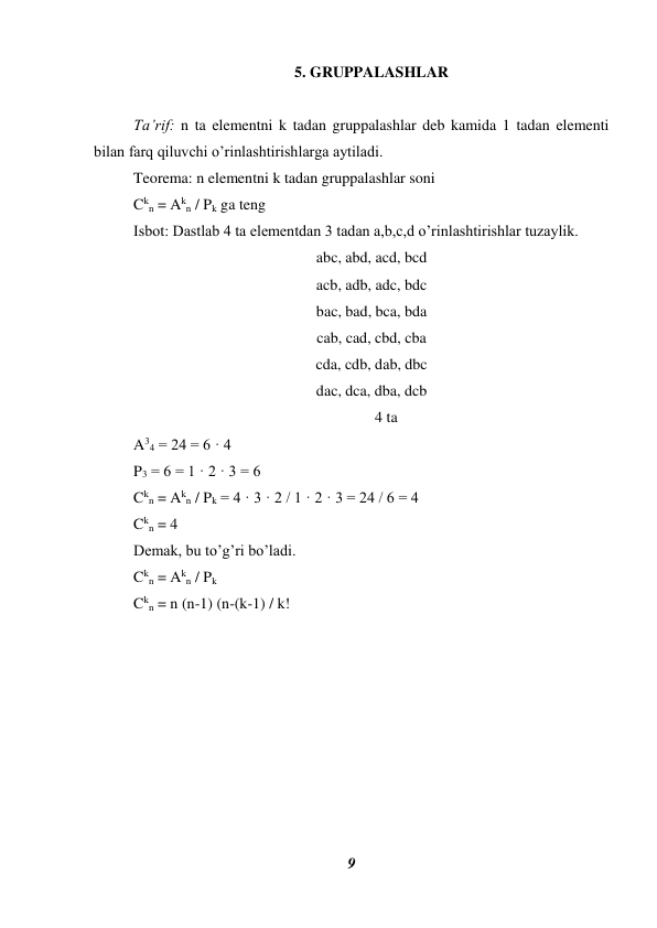 9 
 
5. GRUPPALASHLAR 
 
Ta’rif: n ta elementni k tadan gruppalashlar deb kamida 1 tadan elementi 
bilan farq qiluvchi o’rinlashtirishlarga aytiladi. 
Teorema: n elementni k tadan gruppalashlar soni  
Ckn = Akn / Pk ga teng 
Isbot: Dastlab 4 ta elementdan 3 tadan a,b,c,d o’rinlashtirishlar tuzaylik. 
abc, abd, acd, bcd 
acb, adb, adc, bdc 
bac, bad, bca, bda 
cab, cad, cbd, cba 
cda, cdb, dab, dbc 
dac, dca, dba, dcb 
        
 
 
 
 
  4 ta 
A34 = 24 = 6 · 4 
P3 = 6 = 1 · 2 · 3 = 6 
Ckn = Akn / Pk = 4 · 3 · 2 / 1 · 2 · 3 = 24 / 6 = 4 
Ckn = 4 
Demak, bu to’g’ri bo’ladi. 
Ckn = Akn / Pk  
Ckn = n (n-1) (n-(k-1) / k! 
 
 
 
 
 
 
 
 
 
