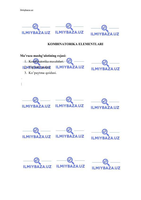 Ilmiybaza.uz 
 
 
 
 
 
 
KOMBINATORIKA ELЕMЕNTLARI 
 
Ma’ruza mashg’ulotining rejasi:  
1. Kombinatorika masalalari. 
2. Yig’indi qoidasi. 
3. Ko’paytma qoidasi.  
 
 
 
 
 
 
 
 
 
 
 
 
 
 
 
 
 
 
 
