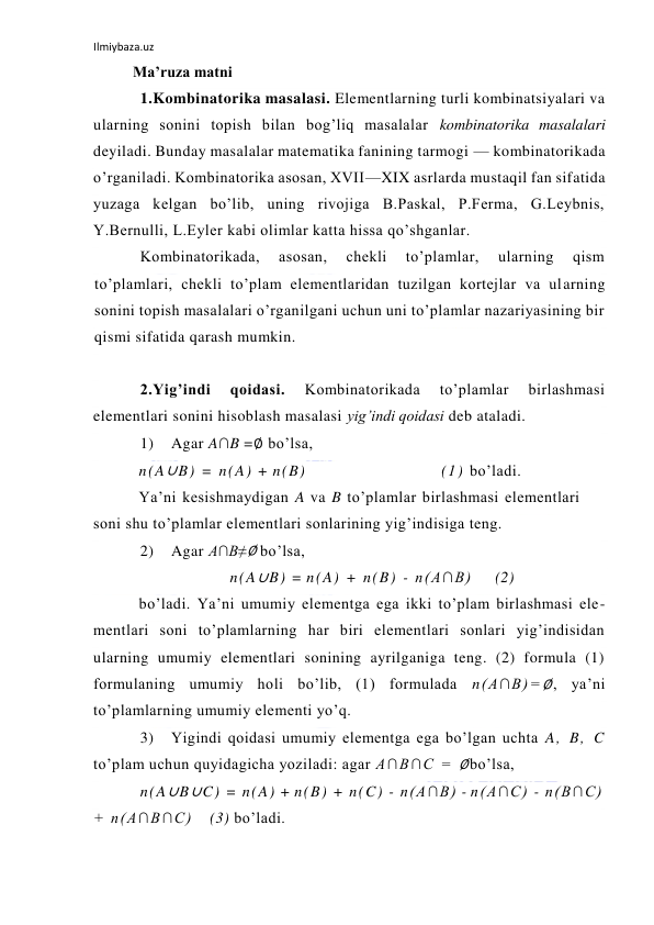 Ilmiybaza.uz 
 
Ma’ruza matni  
1.Kombinatorika masalasi. Elementlarning turli kombinatsiyalari va 
ularning sonini topish bilan bog’liq masalalar kombinatorika masalalari 
deyiladi. Bunday masalalar matematika fanining tarmogi — kombinatorikada 
o’rganiladi. Kombinatorika asosan, XVII—XIX asrlarda mustaqil fan sifatida 
yuzaga kelgan bo’lib, uning rivojiga B.Paskal, P.Ferma, G.Leybnis, 
Y.Bernulli, L.Eyler kabi olimlar katta hissa qo’shganlar. 
Kombinatorikada, 
asosan, 
chekli 
to’plamlar, 
ularning 
qism 
to’plamlari, chekli to’plam elementlaridan tuzilgan kortejlar va ularning 
sonini topish masalalari o’rganilgani uchun uni to’plamlar nazariyasining bir 
qismi sifatida qarash mumkin. 
 
2.Yig’indi 
qoidasi. 
Kombinatorikada 
to’plamlar 
birlashmasi 
elementlari sonini hisoblash masalasi yig’indi qoidasi deb ataladi. 
1) 
Agar A∩B =∅ bo’lsa, 
n(A∪B) = n(A) + n(B) 
(1) bo’ladi.  
Ya’ni kesishmaydigan A va B to’plamlar birlashmasi elementlari 
soni shu to’plamlar elementlari sonlarining yig’indisiga teng. 
2) 
Agar A∩B≠∅ bo’lsa, 
n(A∪B) = n(A) + n(B) - n(A∩B) 
(2) 
bo’ladi. Ya’ni umumiy elementga ega ikki to’plam birlashmasi ele- 
mentlari soni to’plamlarning har biri elementlari sonlari yig’indisidan 
ularning umumiy elementlari sonining ayrilganiga teng. (2) formula (1) 
formulaning umumiy holi bo’lib, (1) formulada n(A∩B)=∅, ya’ni 
to’plamlarning umumiy elementi yo’q. 
3) 
Yigindi qoidasi umumiy elementga ega bo’lgan uchta A, B, C 
to’plam uchun quyidagicha yoziladi: agar A∩B∩C = ∅bo’lsa, 
n(A∪B∪C) = n(A) + n(B) + n(C) - n(A∩B) - n(A∩C) - n(B∩C) 
+ n(A∩B∩C) 
(3) bo’ladi. 
