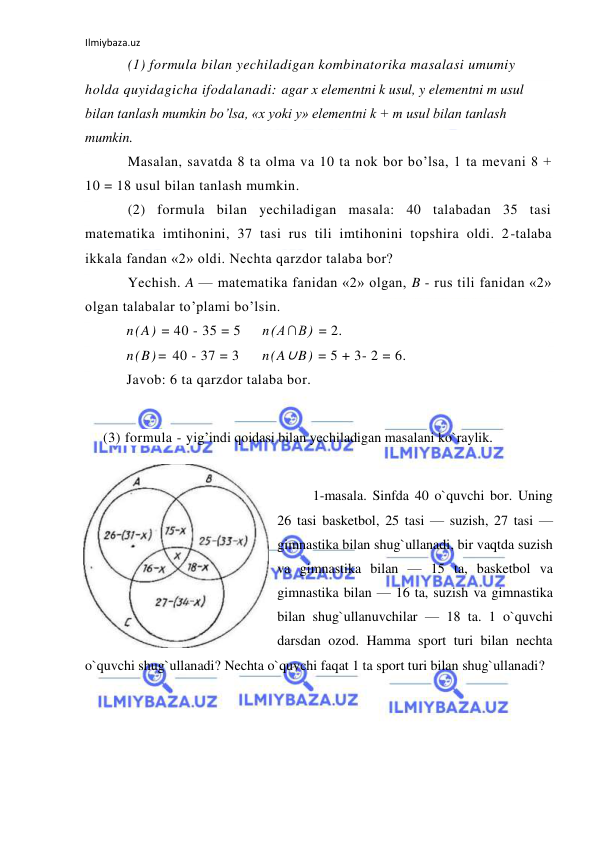 Ilmiybaza.uz 
 
(1) formula bilan yechiladigan kombinatorika masalasi umumiy 
holda quyidagicha ifodalanadi: agar x elementni k usul, y elementni m usul 
bilan tanlash mumkin bo’lsa, «x yoki y» elementni k + m usul bilan tanlash 
mumkin. 
Masalan, savatda 8 ta olma va 10 ta nok bor bo’lsa, 1 ta mevani 8 + 
10 = 18 usul bilan tanlash mumkin. 
(2) formula bilan yechiladigan masala: 40 talabadan 35 tasi 
matematika imtihonini, 37 tasi rus tili imtihonini topshira oldi. 2-talaba 
ikkala fandan «2» oldi. Nechta qarzdor talaba bor? 
Yechish. A — matematika fanidan «2» olgan, B - rus tili fanidan «2» 
olgan talabalar to’plami bo’lsin. 
n(A) = 40 - 35 = 5 
n(A∩B) = 2. 
n(B)= 40 - 37 = 3  
n(A∪B) = 5 + 3- 2 = 6. 
Javob: 6 ta qarzdor talaba bor. 
 
(3) formula - yig’indi qoidasi bilan yechiladigan masalani ko`raylik.  
 
1-masala. Sinfda 40 o`quvchi bor. Uning 
26 tasi basketbol, 25 tasi — suzish, 27 tasi — 
gimnastika bilan shug`ullanadi, bir vaqtda suzish 
va gimnastika bilan — 15 ta, basketbol va 
gimnastika bilan — 16 ta, suzish va gimnastika 
bilan shug`ullanuvchilar — 18 ta. 1 o`quvchi 
darsdan ozod. Hamma sport turi bilan nechta 
o`quvchi shug`ullanadi? Nechta o`quvchi faqat 1 ta sport turi bilan shug`ullanadi? 
         
