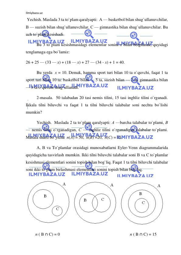 Ilmiybaza.uz 
 
 Yechish. Maslada 3 ta to`plam qaralyapti:  А — basketbol bilan shug`ullanuvchilar,  
В — suzish bilan shug`ullanuvchilar, С — gimnastika bilan shug`ullanuvchilar. Bu 
uch to`plam kesishadi. 
Bu 3 to`plam kesishmasidagi elementlar sonini х bilan belgilasak, quyidagi 
tenglamaga ega bo`lamiz: 
26 + 25 — (3З — х) + (18 — х) + 27 — (34 - x) + 1 = 40. 
Bu yerda  х = 10. Demak, hamma sport turi bilan 10 ta o`quvchi, faqat 1 ta 
sport turi bilan 10 ta: basketbol bilan — 5 ta, suzish bilan — 2 ta, gimnastika bilan 
— 3 ta o`quvchi shug`ullanadi. 
2-masala.  50 talabadan 20 tasi nemis tilini, 15 tasi inghliz tilini o`rganadi. 
Ikkala tilni biluvchi va faqat 1 ta tilni biluvchi talabalar soni nechta bo`lishi 
mumkin? 
  
Yechish.  Maslada 2 ta to`plam qaralyapti: А —barcha talabalar to`plami, В 
— nemis tilini o`rganadigan, С — inghliz tilini o`rganadigan talabalar to`plami. 
Masala sharti bo`yicha  n(А) = 50,  n(В) =20,  n(С) = 15. 
А, В va To`plamlar orasidagi munosabatlarni Eyler-Venn diagrammalarida 
quyidagicha tasvirlash mumkin. Ikki tilni biluvchi talabalar soni В va С to`plamlar 
kesishmasi elementlari sonini topish bilan bog`liq. Faqat 1 ta tilni biluvchi talabalar 
soni ikki to`plam birlashmasi elementlari sonini topish bilan bog`liq. 
 
         n ( B ∩ C) = 0                                                                  n ( B ∩ C) = 15 

