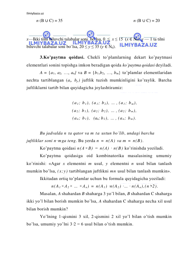 Ilmiybaza.uz 
 
         n (B ∪ C) = 35                                                                 n (B ∪ C) = 20 
 
х—Ikki tilni biluvchi talabalar soni  bo`lsa, 0  ≤  x ≤ 15  (x ∈ N0). у — 1 ta tilni 
biluvchi talabalar soni bo`lsa, 20 ≤ у ≤ 35 (у ∈ N0). 
3.Ko’paytma qoidasi. Chekli to’plamlarning dekart ko’paytmasi 
elementlari sonini topishga imkon beradigan qoida ko’paytma qoidasi deyiladi. 
A = {a1, a2, …, an} va B = {b1,b2, …, bm} to’plamlar elementlaridan 
nechta tartiblangan (ai, bj.) juftlik tuzish mumkinligini ko’raylik. Barcha 
juftliklarni tartib bilan quyidagicha joylashtiramiz: 
 
(a 1; b 1), (a 1; b 2), … , (a 1; b m), 
        (a 2; b 1), (a 2; b 2), … , (a 2; b m), 
        (a n; b 1),  (an; b 2), … , (a n; b m). 
 
Bu jadvalda n ta qator va m ta ustun bo’lib, undagi barcha 
juftliklar soni n·mga teng. Bu yerda n = n(A) va m = n(B). 
Ko’paytma qoidasi n(A×B) = n(A) · n(B) ko’rinishda yoziladi. 
Ko’paytma qoidasiga oid kombinatorika masalasining umumiy 
ko’rinishi: «Agar x elementni m usul, y elementni n usul bilan tanlash 
mumkin bo’lsa, (x;y) tartiblangan juftlikni mn usul bilan tanlash mumkin». 
Ikkitadan ortiq to’plamlar uchun bu formula quyidagicha yoziladi: 
n(A 1×A 2× … ×A n) = n(A 1) ·n(A 2) ·… · n(A n),(n>2). 
Masalan, A shahardan B shaharga 3 yo’l bilan, B shahardan C shaharga 
ikki yo’l bilan borish mumkin bo’lsa, A shahardan C shaharga necha xil usul 
bilan borish mumkin? 
Yo’lning 1-qismini 3 xil, 2-qismini 2 xil yo’l bilan o’tish mumkin 
bo’lsa, umumiy yo’lni 3·2 = 6 usul bilan o’tish mumkin. 
