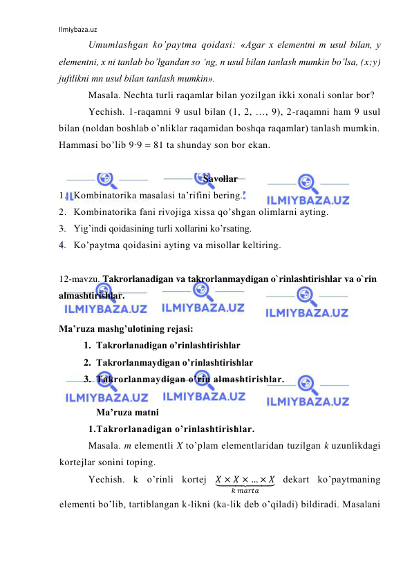 Ilmiybaza.uz 
 
Umumlashgan ko’paytma qoidasi: «Agar x elementni m usul bilan, y 
elementni, x ni tanlab bo’lgandan so ‘ng, n usul bilan tanlash mumkin bo’lsa, (x;y) 
juftlikni mn usul bilan tanlash mumkin». 
Masala. Nechta turli raqamlar bilan yozilgan ikki xonali sonlar bor? 
Yechish. 1-raqamni 9 usul bilan (1, 2, …, 9), 2-raqamni ham 9 usul 
bilan (noldan boshlab o’nliklar raqamidan boshqa raqamlar) tanlash mumkin. 
Hammasi bo’lib 9·9 = 81 ta shunday son bor ekan. 
 
Savollar 
1. Kombinatorika masalasi ta’rifini bering. 
2. Kombinatorika fani rivojiga xissa qo’shgan olimlarni ayting. 
3. Yig’indi qoidasining turli xollarini ko’rsating. 
4. Ko’paytma qoidasini ayting va misollar keltiring. 
 
12-mavzu. Takrorlanadigan va takrorlanmaydigan o`rinlashtirishlar va o`rin 
almashtirishlar. 
 
Ma’ruza mashg’ulotining rejasi:  
1. Takrorlanadigan o’rinlashtirishlar  
2. Takrorlanmaydigan o’rinlashtirishlar 
3. Takrorlanmaydigan o’rin almashtirishlar. 
 
Ma’ruza matni  
1.Takrorlanadigan o’rinlashtirishlar. 
Masala. m elementli X to’plam elementlaridan tuzilgan k uzunlikdagi 
kortejlar sonini toping.  
Yechish. k o’rinli kortej 𝑋 × 𝑋 × … × 𝑋
⏟        
𝑘 𝑚𝑎𝑟𝑡𝑎
 dekart ko’paytmaning 
elementi bo’lib, tartiblangan k-likni (ka-lik deb o’qiladi) bildiradi. Masalani 
