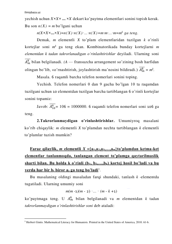 Ilmiybaza.uz 
 
yechish uchun X×X× ... ×X dekart ko’paytma elementlari sonini topish kerak. 
Bu son n(X) = m bo’lgani uchun 
n(X×X×...×X)=n(X)·n(X)·…·n(X)=m·m·...·m=mk  ga teng. 
Demak, m elementli X to’plam elementlaridan tuzilgan k o’rinli 
kortejlar soni mk ga teng ekan. Kombinatorikada bunday kortejlarni m 
elementdan k tadan takrorlanadigan o‘rinlashtirishlar deyiladi. Ularning soni 
𝐴𝑚
𝑘
̅̅̅̅ bilan belgilanadi. (A — fransuzcha arrangement so’zining bosh harfidan 
olingan bo’lib, «o’rnashtirish, joylashtirish ma’nosini bildiradi.) 𝐴𝑚
𝑘
̅̅̅̅ = mk. 
Masala. 6 raqamli barcha telefon nomerlari sonini toping. 
Yechish. Telefon nomerlari 0 dan 9 gacha bo’lgan 10 ta raqamdan 
tuzilgani uchun 10 elementdan tuzilgan barcha tartiblangan 6 o’rinli kortejlar 
sonini topamiz: 
Javob: 𝐴10
6
̅̅̅̅̅= 106 = 1000000. 6 raqamli telefon nomerlari soni 106 ga 
teng. 
2.Takrorlanmaydigan o’rinlashtirishlar. Umumiyroq masalani 
ko’rib chiqaylik: m elementli X to’plamdan nechta tartiblangan k elementli 
to’plamlar tuzish mumkin? 
 
Faraz qilaylik, m elementli X ={a1,a2,a3,…,am}to’plamdan ketma-ket 
elementlar tanlanmoqda, tanlangan element to’plamga qaytarilmaslik 
sharti bilan. Bu holda k o’rinli (b1, b2,…,bk) kortej hosil bo’ladi va bu 
yerda har bir bi biror aj ga teng bo’ladi1. 
Bu masalaning oldingi masaladan farqi shundaki, tanlash k -elementda 
tugatiladi. Ularning umumiy soni 
m(m -1)(m - 2) ·... · (m - k +1) 
ko’paytmaga teng. U 𝐴𝑚
𝑘  bilan belgilanadi va m elementdan k tadan 
takrorlanmaydigan o’rinlashtirishlar soni deb ataladi: 
                                                           
1 Herbert Gintis. Mathematical Literacy for Humanists. Printed in the United States of America, 2010. 61-b. 
 
