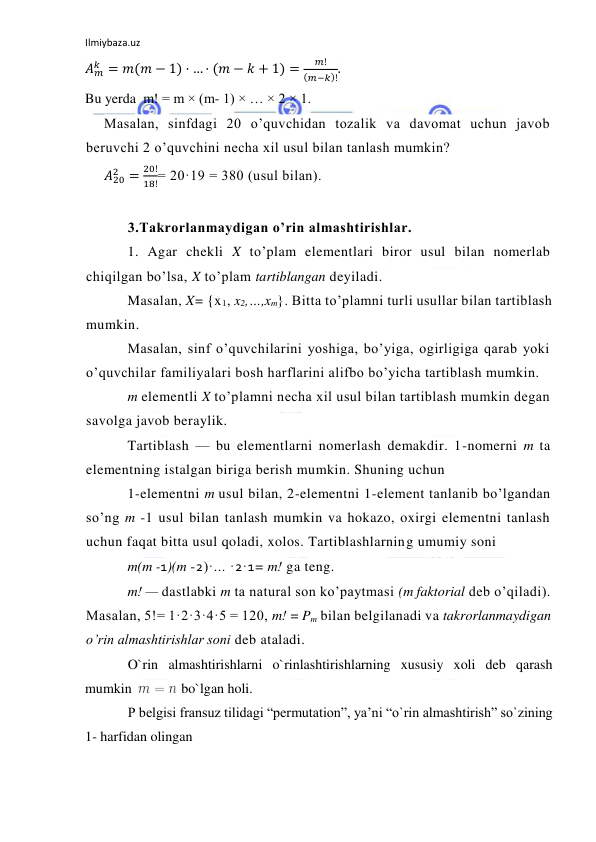 Ilmiybaza.uz 
 
𝐴𝑚
𝑘 = 𝑚(𝑚 − 1) · … · (𝑚 − 𝑘 + 1) =
𝑚!
(𝑚−𝑘)!.  
Bu yerda  m! = m × (m- 1) × … × 2 × 1. 
Masalan, sinfdagi 20 o’quvchidan tozalik va davomat uchun javob 
beruvchi 2 o’quvchini necha xil usul bilan tanlash mumkin? 
𝐴20
2 =
20!
18!= 20·19 = 380 (usul bilan). 
 
3.Takrorlanmaydigan o’rin almashtirishlar. 
1. Agar chekli X to’plam elementlari biror usul bilan nomerlab 
chiqilgan bo’lsa, X to’plam tartiblangan deyiladi. 
Masalan, X= {x1, x2,…,xm}. Bitta to’plamni turli usullar bilan tartiblash 
mumkin. 
Masalan, sinf o’quvchilarini yoshiga, bo’yiga, ogirligiga qarab yoki 
o’quvchilar familiyalari bosh harflarini alifbo bo’yicha tartiblash mumkin. 
m elementli X to’plamni necha xil usul bilan tartiblash mumkin degan 
savolga javob beraylik. 
Tartiblash — bu elementlarni nomerlash demakdir. 1-nomerni m ta 
elementning istalgan biriga berish mumkin. Shuning uchun 
1-elementni m usul bilan, 2-elementni 1-element tanlanib bo’lgandan 
so’ng m -1 usul bilan tanlash mumkin va hokazo, oxirgi elementni tanlash 
uchun faqat bitta usul qoladi, xolos. Tartiblashlarning umumiy soni  
m(m -1)(m -2)·... ·2·1= m! ga teng. 
m! — dastlabki m ta natural son ko’paytmasi (m faktorial deb o’qiladi). 
Masalan, 5!= 1·2·3·4·5 = 120, m! = Pm bilan belgilanadi va takrorlanmaydigan 
o’rin almashtirishlar soni deb ataladi. 
O`rin almashtirishlarni o`rinlashtirishlarning xususiy xoli deb qarash 
mumkin  
 bo`lgan holi. 
P belgisi fransuz tilidagi “permutation”, ya’ni “o`rin almashtirish” so`zining 
1- harfidan olingan 
