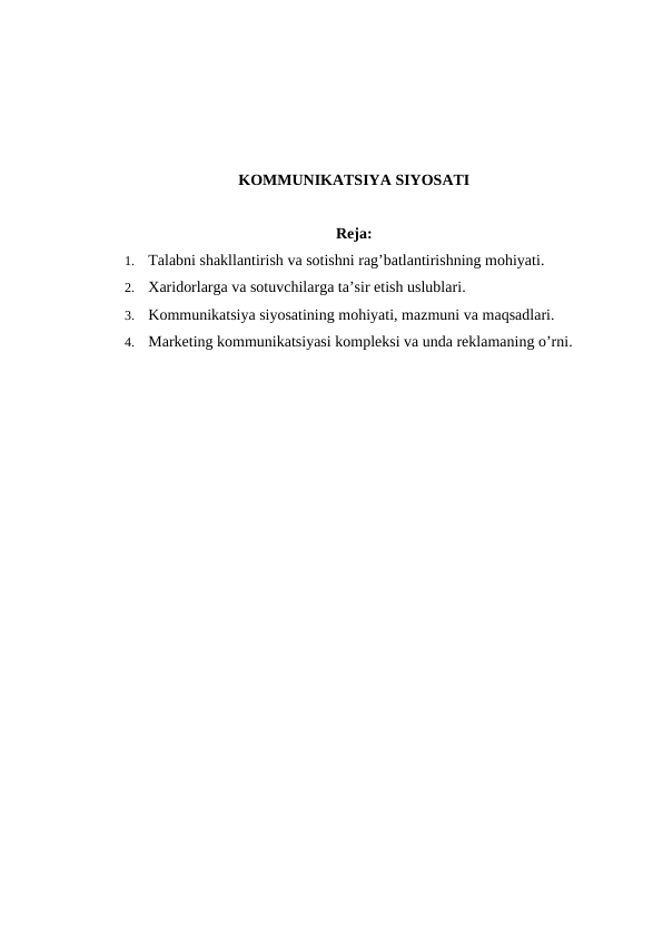 KOMMUNIKATSIYA SIYOSATI
Reja:
1. Talabni shakllantirish va sotishni rag’batlantirishning mohiyati.
2. Xaridorlarga va sotuvchilarga ta’sir etish uslublari.
3. Kommunikatsiya siyosatining mohiyati, mazmuni va maqsadlari.
4. Marketing kommunikatsiyasi kompleksi va unda reklamaning o’rni.
