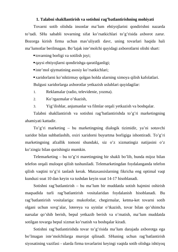 1. Talabni shakllantirish va sotishni rag’batlantirishning mohiyati
Tovarni  sotib  olishda  insonlar  ma’lum  ehtiyojlarini  qondirishni  nazarda
to’tadi.  SHu  sababli  tovarning  sifat  ko’rsatkichlari  to’g’risida  axborot  zarur.
Bozorga  kirish  firma  uchun  mas’uliyatli  davr,  uning  tovarlari  haqida  hali
ma’lumotlar berilmagan. Bo’lajak iste’molchi quyidagi axborotlarni olishi shart:
tovarning borligi va sotilish joyi;
qaysi ehtiyojlarni qondirishga qaratilganligi;
iste’mol qiymatining asosiy ko’rsatkichlari;
xaridorlarni ko’niktirmay qolgan holda ularning ximoya qilish kafolatlari.
Bulgusi xaridorlarga axborotlar yetkazish uslublari quyidagilar:
1. 
Reklamalar (radio, televidenie, yozma).
2. 
Ko’rgazmalar o’tkazish,
3. 
Yig’ilishlar, anjumanlar va filmlar orqali yetkazish va boshqalar.
Talabni  shakllantirish  va  sotishni  rag’batlantirishda  to’g’ri  marketingning
ahamiyati kattadir.
To’g’ri  marketing  –  bu  marketingning  dialogik  tizimidir,  ya’ni  sotuvchi
xaridor bilan suhbatlashib, oxiri xaridorni buyurtma borligiga ishontiradi. To’g’ri
marketingning  afzallik  tomoni  shundaki,  siz  o’z  xizmatingiz  natijasini  o’z
ko’zingiz bilan qurishingiz mumkin.
Telemarketing – bu to’g’ri maretingning bir shakli bo’lib, bunda mijoz bilan
telefon orqali muloqot qilish tushuniladi. Telemarketingdan foydalanganda telefon
qilish vaqtini to’g’ri tanlash kerak. Mutaxassislarning fikricha eng optimal vaqt
kunduzi soat 10 dan keyin va tushdan keyin soat 14-17 hisoblanadi.
Sotishni rag’batlantirish – bu ma’lum bir muddatda sotish hajmini oshirish
maqsadida  turli  rag’batlantirish  vositalaridan  foydalanish  hisoblanadi.  Bu
rag’batlantirish  vositalariga:  mukofotlar,  chegirmalar,  ketma-ket  tovarni  sotib
olgani  uchun sovg’alar, lotereya  va uyinlar  o’tkazish,  tovar  bilan qo’shimcha
narsalar qo’shib berish, bepul yetkazib berish va o’rnatish, ma’lum muddatda
sotilgan tovarga bepul xizmat ko’rsatish va boshqalar kiradi.
Sotishni rag’batlantirishda tovar to’g’risida ma’lum darajada axborotga ega
bo’lmagan  iste’molchilarga  murojat  qilinadi.  SHuning  uchun  rag’batlantirish
siyosatining vazifasi - ularda firma tovarlarini keyingi vaqtda sotib olishga ishtiyoq
