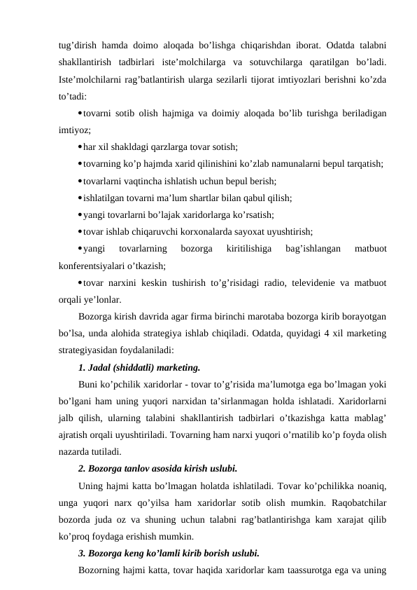 tug’dirish hamda doimo aloqada bo’lishga chiqarishdan iborat. Odatda talabni
shakllantirish  tadbirlari  iste’molchilarga  va  sotuvchilarga  qaratilgan  bo’ladi.
Iste’molchilarni rag’batlantirish ularga sezilarli tijorat imtiyozlari berishni ko’zda
to’tadi:
tovarni sotib olish hajmiga va doimiy aloqada bo’lib turishga beriladigan
imtiyoz;
har xil shakldagi qarzlarga tovar sotish;
tovarning ko’p hajmda xarid qilinishini ko’zlab namunalarni bepul tarqatish;
tovarlarni vaqtincha ishlatish uchun bepul berish;
ishlatilgan tovarni ma’lum shartlar bilan qabul qilish;
yangi tovarlarni bo’lajak xaridorlarga ko’rsatish;
tovar ishlab chiqaruvchi korxonalarda sayoxat uyushtirish;
yangi  tovarlarning  bozorga  kiritilishiga  bag’ishlangan  matbuot
konferentsiyalari o’tkazish;
tovar narxini keskin tushirish to’g’risidagi radio, televidenie va matbuot
orqali ye’lonlar.
Bozorga kirish davrida agar firma birinchi marotaba bozorga kirib borayotgan
bo’lsa, unda alohida strategiya ishlab chiqiladi. Odatda, quyidagi 4 xil marketing
strategiyasidan foydalaniladi:
1. Jadal (shiddatli) marketing.
Buni ko’pchilik xaridorlar - tovar to’g’risida ma’lumotga ega bo’lmagan yoki
bo’lgani ham uning yuqori narxidan ta’sirlanmagan holda ishlatadi. Xaridorlarni
jalb qilish, ularning talabini shakllantirish tadbirlari o’tkazishga katta mablag’
ajratish orqali uyushtiriladi. Tovarning ham narxi yuqori o’rnatilib ko’p foyda olish
nazarda tutiladi.
2. Bozorga tanlov asosida kirish uslubi.
Uning hajmi katta bo’lmagan holatda ishlatiladi. Tovar ko’pchilikka noaniq,
unga  yuqori  narx  qo’yilsa  ham  xaridorlar  sotib  olish  mumkin.  Raqobatchilar
bozorda juda oz va shuning uchun talabni rag’batlantirishga kam xarajat qilib
ko’proq foydaga erishish mumkin.
3. Bozorga keng ko’lamli kirib borish uslubi.
Bozorning hajmi katta, tovar haqida xaridorlar kam taassurotga ega va uning
