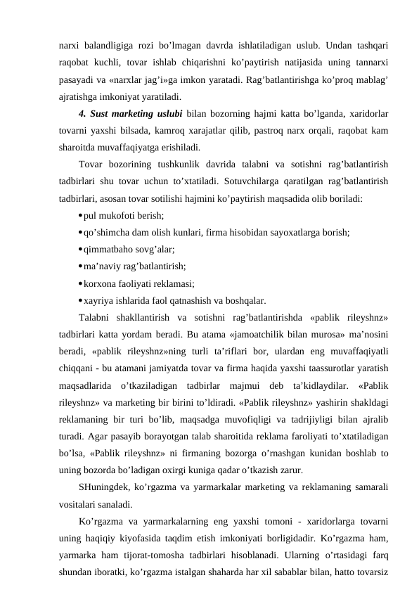narxi balandligiga rozi bo’lmagan davrda ishlatiladigan uslub. Undan tashqari
raqobat  kuchli,  tovar  ishlab  chiqarishni  ko’paytirish  natijasida  uning  tannarxi
pasayadi va «narxlar jag’i»ga imkon yaratadi. Rag’batlantirishga ko’proq mablag’
ajratishga imkoniyat yaratiladi.
4. Sust marketing uslubi bilan bozorning hajmi katta bo’lganda, xaridorlar
tovarni yaxshi bilsada, kamroq xarajatlar qilib, pastroq narx orqali, raqobat kam
sharoitda muvaffaqiyatga erishiladi.
Tovar  bozorining  tushkunlik  davrida  talabni  va  sotishni  rag’batlantirish
tadbirlari shu tovar uchun to’xtatiladi. Sotuvchilarga qaratilgan rag’batlantirish
tadbirlari, asosan tovar sotilishi hajmini ko’paytirish maqsadida olib boriladi:
pul mukofoti berish;
qo’shimcha dam olish kunlari, firma hisobidan sayoxatlarga borish;
qimmatbaho sovg’alar;
ma’naviy rag’batlantirish;
korxona faoliyati reklamasi;
xayriya ishlarida faol qatnashish va boshqalar.
Talabni  shakllantirish  va  sotishni  rag’batlantirishda  «pablik  rileyshnz»
tadbirlari katta yordam beradi. Bu atama «jamoatchilik bilan murosa» ma’nosini
beradi,  «pablik  rileyshnz»ning  turli  ta’riflari  bor,  ulardan  eng  muvaffaqiyatli
chiqqani - bu atamani jamiyatda tovar va firma haqida yaxshi taassurotlar yaratish
maqsadlarida  o’tkaziladigan  tadbirlar  majmui  deb  ta’kidlaydilar.  «Pablik
rileyshnz» va marketing bir birini to’ldiradi. «Pablik rileyshnz» yashirin shakldagi
reklamaning bir turi bo’lib, maqsadga muvofiqligi va tadrijiyligi bilan ajralib
turadi. Agar pasayib borayotgan talab sharoitida reklama faroliyati to’xtatiladigan
bo’lsa, «Pablik rileyshnz» ni firmaning bozorga  o’rnashgan kunidan boshlab to
uning bozorda bo’ladigan oxirgi kuniga qadar o’tkazish zarur.
SHuningdek, ko’rgazma va yarmarkalar marketing va reklamaning samarali
vositalari sanaladi.
Ko’rgazma  va  yarmarkalarning eng  yaxshi  tomoni  -  xaridorlarga  tovarni
uning haqiqiy kiyofasida taqdim etish imkoniyati borligidadir. Ko’rgazma ham,
yarmarka  ham  tijorat-tomosha  tadbirlari  hisoblanadi.  Ularning  o’rtasidagi  farq
shundan iboratki, ko’rgazma istalgan shaharda har xil sabablar bilan, hatto tovarsiz
