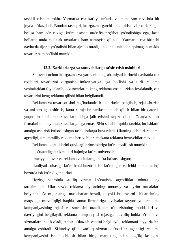 tashkil etish mumkin. Yarmarka esa kat’iy sur’atda va muntazam ravishda bir
joyda o’tkaziladi. Bundan tashqari, ko’rgazma garchi unda bitishuvlar o’tkazilgan
bo’lsa  ham  o’z  ruxiga  ko’ra  asosan  ma’rifiy-targ’ibot  yo’nalishiga  ega,  ko’p
hollarda unda «kelajak tovarlari» ham namoyish qilinadi. Yarmarka esa birinchi
navbatda tijorat yo’nalishi bilan ajralib turadi, unda hali talabdan qolmagan «eski»
tovarlar ham bo’lishi mumkin.
12.2. Xaridorlarga va sotuvchilarga ta’sir etish uslublari
Sotuvchi uchun ko’rgazma va yarmarkaning ahamiyati birinchi navbatda o’z
raqiblari  tovarlarini  o’rganish  imkoniyatiga  ega  bo’lishi  va  turli  reklama
vositalaridan foydalanib, o’z tovarlarini keng reklama vositalaridan foydalanib, o’z
tovarlarini keng reklama qilishi bilan belgilanadi.
Reklama va tovar sotishni rag’batlantirish tadbirlarini belgilash, rejalashtirish
va uni amalga oshirish, katta xarajatlar sarflashni talab qilish bilan bir qatorda
yuqori malakali mutaxassislarni ishga jalb etishni taqazo qiladi. Odatda sanoat
firmalari bunday mutaxassislarga ega emas. SHu sababli, qoida tarzida, bu ishlarni
amalga oshirish ixtisoslashgan tashkilotlarga buyuriladi. Ularning uch turi-reklama
agentligi, umummilliy reklama beruvchilar, chakana reklama beruvchilar mavjud.
Reklama agentliklarini quyidagi printsiplariga ko’ra tavsiflash mumkin:
-ko’rsatadigan xizmatlari hajmiga ko’ra-universal;
-muayyan tovar va reklama vositalariga ko’ra ixtisoslashgan;
-faoliyati sohasiga ko’ra-ichki bozorda ish ko’radigan va ichki hamda tashqi
bozorda ish ko’radigan turlari.
Hozirgi  sharoitda  «to’liq  xizmat  ko’rsatish»  agentliklari  tobora  keng
tarqalmoqda.  Ular  savdo  reklama  siyosatining  umumiy  va  ayrim  masalalari
bo’yicha  o’z  mijozlariga  maslahatlar  beradi,  u  yoki  bu  tovarni  chiqarishning
maqsadga muvofiqligi haqida sanoat firmalariga tavsiyalar tayyorlaydi, reklama
kompaniyasining  rejasi  va  smetasini  tuzadi,  uni  o’tkazishning  muddatlari  va
davriyligini belgilaydi, reklama kompaniyasi rejasiga muvofiq holda o’rinlar va
xizmatlarni sotib oladi, tadbir o’tkazish vaqtini belgilaydi, reklamani tayyorlashni
amalga  oshiradi.  SHunday  qilib,  «to’liq  xizmat  ko’rsatish»  agentligi  reklama
kompaniyasini  ishlab  chiqish  bilan  birga  marketing  bilan  bog’liq  ko’pgina
