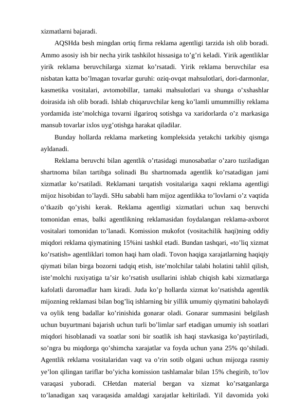 xizmatlarni bajaradi.
AQSHda besh mingdan ortiq firma reklama agentligi tarzida ish olib boradi.
Ammo asosiy ish bir necha yirik tashkilot hissasiga to’g’ri keladi. Yirik agentliklar
yirik  reklama  beruvchilarga  xizmat  ko’rsatadi.  Yirik  reklama  beruvchilar  esa
nisbatan katta bo’lmagan tovarlar guruhi: oziq-ovqat mahsulotlari, dori-darmonlar,
kasmetika  vositalari,  avtomobillar,  tamaki  mahsulotlari  va  shunga  o’xshashlar
doirasida ish olib boradi. Ishlab chiqaruvchilar keng ko’lamli umummilliy reklama
yordamida iste’molchiga tovarni ilgariroq sotishga va xaridorlarda o’z markasiga
mansub tovarlar ixlos uyg’otishga harakat qiladilar.
Bunday hollarda reklama marketing kompleksida yetakchi tarkibiy qismga
ayldanadi.
Reklama beruvchi bilan agentlik o’rtasidagi munosabatlar o’zaro tuziladigan
shartnoma bilan tartibga solinadi  Bu  shartnomada agentlik ko’rsatadigan  jami
xizmatlar ko’rsatiladi. Reklamani tarqatish vositalariga xaqni reklama agentligi
mijoz hisobidan to’laydi. SHu sababli ham mijoz agentlikka to’lovlarni o’z vaqtida
o’tkazib  qo’yishi  kerak.  Reklama  agentligi  xizmatlari  uchun  xaq  beruvchi
tomonidan emas, balki agentlikning reklamasidan foydalangan reklama-axborot
vositalari tomonidan to’lanadi. Komission mukofot (vositachilik haqi)ning oddiy
miqdori reklama qiymatining 15%ini tashkil etadi. Bundan tashqari, «to’liq xizmat
ko’rsatish» agentliklari tomon haqi ham oladi. Tovon haqiga xarajatlarning haqiqiy
qiymati bilan birga bozorni tadqiq etish, iste’molchilar talabi holatini tahlil qilish,
iste’molchi ruxiyatiga ta’sir ko’rsatish usullarini ishlab chiqish kabi xizmatlarga
kafolatli daromadlar ham kiradi. Juda ko’p hollarda xizmat ko’rsatishda agentlik
mijozning reklamasi bilan bog’liq ishlarning bir yillik umumiy qiymatini baholaydi
va oylik teng badallar ko’rinishida gonarar oladi. Gonarar summasini belgilash
uchun buyurtmani bajarish uchun turli bo’limlar sarf etadigan umumiy ish soatlari
miqdori hisoblanadi va soatlar soni bir soatlik ish haqi stavkasiga ko’paytiriladi,
so’ngra bu miqdorga qo’shimcha xarajatlar va foyda uchun yana 25% qo’shiladi.
Agentlik reklama vositalaridan vaqt va o’rin sotib olgani uchun mijozga rasmiy
ye’lon qilingan tariflar bo’yicha komission tashlamalar bilan 15% chegirib, to’lov
varaqasi  yuboradi.  CHetdan  material  bergan  va  xizmat  ko’rsatganlarga
to’lanadigan xaq varaqasida amaldagi xarajatlar keltiriladi. Yil davomida yoki

