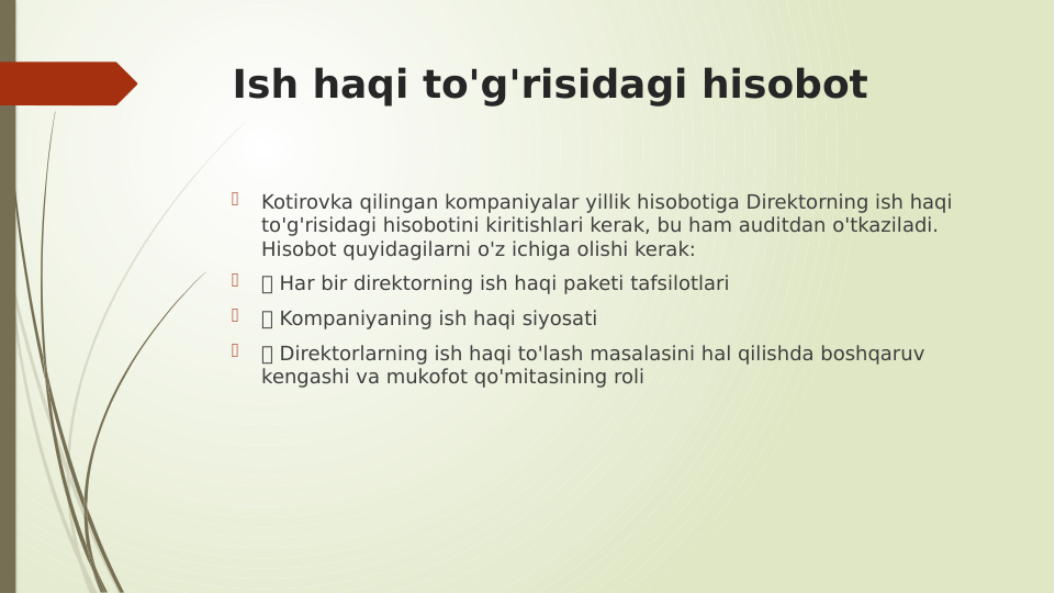 Ish haqi to'g'risidagi hisobot

Kotirovka qilingan kompaniyalar yillik hisobotiga Direktorning ish haqi 
to'g'risidagi hisobotini kiritishlari kerak, bu ham auditdan o'tkaziladi. 
Hisobot quyidagilarni o'z ichiga olishi kerak:

 Har bir direktorning ish haqi paketi tafsilotlari

 Kompaniyaning ish haqi siyosati

 Direktorlarning ish haqi to'lash masalasini hal qilishda boshqaruv 
kengashi va mukofot qo'mitasining roli
