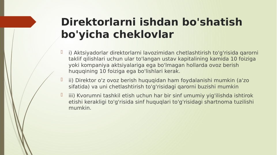 Direktorlarni ishdan bo'shatish 
bo'yicha cheklovlar

i) Aktsiyadorlar direktorlarni lavozimidan chetlashtirish to'g'risida qarorni 
taklif qilishlari uchun ular to'langan ustav kapitalining kamida 10 foiziga 
yoki kompaniya aktsiyalariga ega bo'lmagan hollarda ovoz berish 
huquqining 10 foiziga ega bo'lishlari kerak.

ii) Direktor o'z ovoz berish huquqidan ham foydalanishi mumkin (a'zo 
sifatida) va uni chetlashtirish to'g'risidagi qarorni buzishi mumkin

iii) Kvorumni tashkil etish uchun har bir sinf umumiy yig'ilishda ishtirok 
etishi kerakligi to'g'risida sinf huquqlari to'g'risidagi shartnoma tuzilishi 
mumkin.

