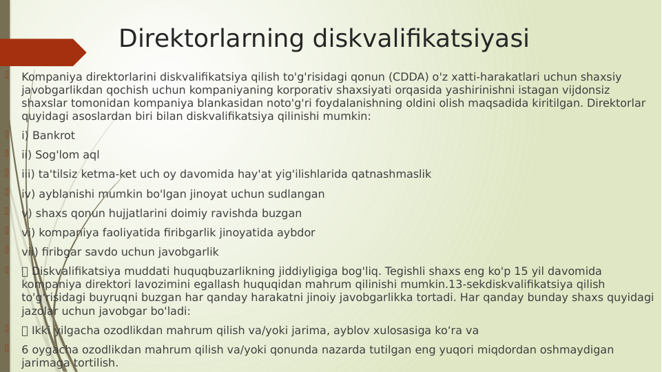 Direktorlarning diskvalifikatsiyasi

Kompaniya direktorlarini diskvalifikatsiya qilish to'g'risidagi qonun (CDDA) o'z xatti-harakatlari uchun shaxsiy 
javobgarlikdan qochish uchun kompaniyaning korporativ shaxsiyati orqasida yashirinishni istagan vijdonsiz 
shaxslar tomonidan kompaniya blankasidan noto'g'ri foydalanishning oldini olish maqsadida kiritilgan. Direktorlar 
quyidagi asoslardan biri bilan diskvalifikatsiya qilinishi mumkin:

i) Bankrot

ii) Sog'lom aql

iii) ta'tilsiz ketma-ket uch oy davomida hay'at yig'ilishlarida qatnashmaslik

iv) ayblanishi mumkin bo'lgan jinoyat uchun sudlangan

v) shaxs qonun hujjatlarini doimiy ravishda buzgan

vi) kompaniya faoliyatida firibgarlik jinoyatida aybdor

vii) firibgar savdo uchun javobgarlik

 Diskvalifikatsiya muddati huquqbuzarlikning jiddiyligiga bog'liq. Tegishli shaxs eng ko'p 15 yil davomida 
kompaniya direktori lavozimini egallash huquqidan mahrum qilinishi mumkin.13-sekdiskvalifikatsiya qilish 
to'g'risidagi buyruqni buzgan har qanday harakatni jinoiy javobgarlikka tortadi. Har qanday bunday shaxs quyidagi 
jazolar uchun javobgar bo'ladi:

 Ikki yilgacha ozodlikdan mahrum qilish va/yoki jarima, ayblov xulosasiga ko‘ra va

6 oygacha ozodlikdan mahrum qilish va/yoki qonunda nazarda tutilgan eng yuqori miqdordan oshmaydigan 
jarimaga tortilish.
