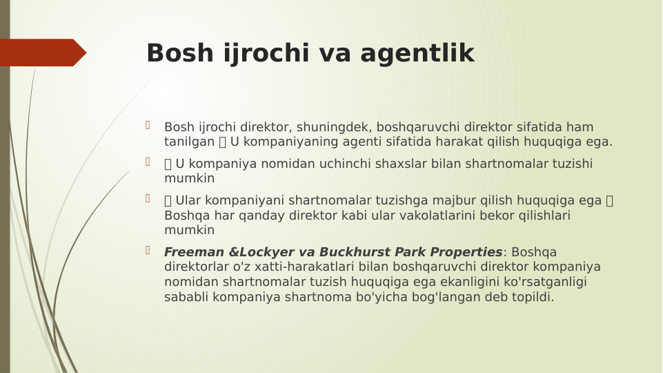 Bosh ijrochi va agentlik

Bosh ijrochi direktor, shuningdek, boshqaruvchi direktor sifatida ham 
tanilgan  U kompaniyaning agenti sifatida harakat qilish huquqiga ega.

 U kompaniya nomidan uchinchi shaxslar bilan shartnomalar tuzishi 
mumkin

 Ular kompaniyani shartnomalar tuzishga majbur qilish huquqiga ega  
Boshqa har qanday direktor kabi ular vakolatlarini bekor qilishlari 
mumkin

Freeman &Lockyer va Buckhurst Park Properties: Boshqa 
direktorlar o'z xatti-harakatlari bilan boshqaruvchi direktor kompaniya 
nomidan shartnomalar tuzish huquqiga ega ekanligini ko'rsatganligi 
sababli kompaniya shartnoma bo'yicha bog'langan deb topildi.
