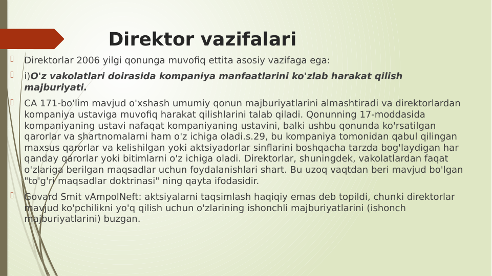 Direktor vazifalari

Direktorlar 2006 yilgi qonunga muvofiq ettita asosiy vazifaga ega:

i)O'z vakolatlari doirasida kompaniya manfaatlarini ko'zlab harakat qilish 
majburiyati.

CA 171-bo'lim mavjud o'xshash umumiy qonun majburiyatlarini almashtiradi va direktorlardan 
kompaniya ustaviga muvofiq harakat qilishlarini talab qiladi. Qonunning 17-moddasida 
kompaniyaning ustavi nafaqat kompaniyaning ustavini, balki ushbu qonunda ko'rsatilgan 
qarorlar va shartnomalarni ham o'z ichiga oladi.s.29, bu kompaniya tomonidan qabul qilingan 
maxsus qarorlar va kelishilgan yoki aktsiyadorlar sinflarini boshqacha tarzda bog'laydigan har 
qanday qarorlar yoki bitimlarni o'z ichiga oladi. Direktorlar, shuningdek, vakolatlardan faqat 
o'zlariga berilgan maqsadlar uchun foydalanishlari shart. Bu uzoq vaqtdan beri mavjud bo'lgan 
"to'g'ri maqsadlar doktrinasi" ning qayta ifodasidir.

Govard Smit vAmpolNeft: aktsiyalarni taqsimlash haqiqiy emas deb topildi, chunki direktorlar 
mavjud ko'pchilikni yo'q qilish uchun o'zlarining ishonchli majburiyatlarini (ishonch 
majburiyatlarini) buzgan.
