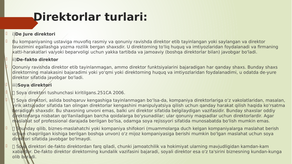 Direktorlar turlari:

i)De Jure direktori

Bu kompaniyaning ustaviga muvofiq rasmiy va qonuniy ravishda direktor etib tayinlangan yoki saylangan va direktor 
lavozimini egallashga yozma rozilik bergan shaxsdir. U direktorning to'liq huquq va imtiyozlaridan foydalanadi va firmaning 
xatti-harakatlari va/yoki beparvoligi uchun yakka tartibda va jamoaviy (boshqa direktorlar bilan) javobgar bo'ladi.

ii)De-fakto direktor

Qonuniy ravishda direktor etib tayinlanmagan, ammo direktor funktsiyalarini bajaradigan har qanday shaxs. Bunday shaxs 
direktorning malakasini bajaradimi yoki yo'qmi yoki direktorning huquq va imtiyozlaridan foydalanadimi, u odatda de-yure 
direktor sifatida javobgar bo'ladi.

iii)Soya direktori

 Soya direktori tushunchasi kiritilgans.251CA 2006.

 Soya direktori, aslida boshqaruv kengashiga tayinlanmagan bo‘lsa-da, kompaniya direktorlariga o‘z vakolatlaridan, masalan, 
yirik aktsiyador sifatida tan olingan direktorlar kengashini manipulyatsiya qilish uchun qanday harakat qilish haqida ko‘rsatma 
beradigan shaxsdir. Bu shaxsning unvoni emas, balki uni direktor sifatida belgilaydigan vazifasidir. Bunday shaxslar oddiy 
direktorlarga nisbatan qo'llaniladigan barcha qoidalarga bo'ysunadilar; ular qonuniy maqsadlar uchun direktorlardir. Agar 
maslahat sof professional darajada berilgan bo'lsa, odamga soya rejissyori sifatida munosabatda bo'lish mumkin emas.

 Shunday qilib, biznes-maslahatchi yoki kompaniya shifokori (muammolarga duch kelgan kompaniyalarga maslahat berish 
uchun chaqirilgan kishiga berilgan boshqa unvon) o'z mijoz kompaniyasiga berishi mumkin bo'lgan maslahat uchun soya 
direktori sifatida javobgar bo'lmaydi.

 Soya direktori de-fakto direktordan farq qiladi, chunki jamoatchilik va hokimiyat ularning mavjudligidan kamdan-kam 
xabardor. De-fakto direktor direktorning kundalik vazifasini bajaradi, soyali direktor esa o'z ta'sirini biznesning kundan-kunga 
olib boradi.
