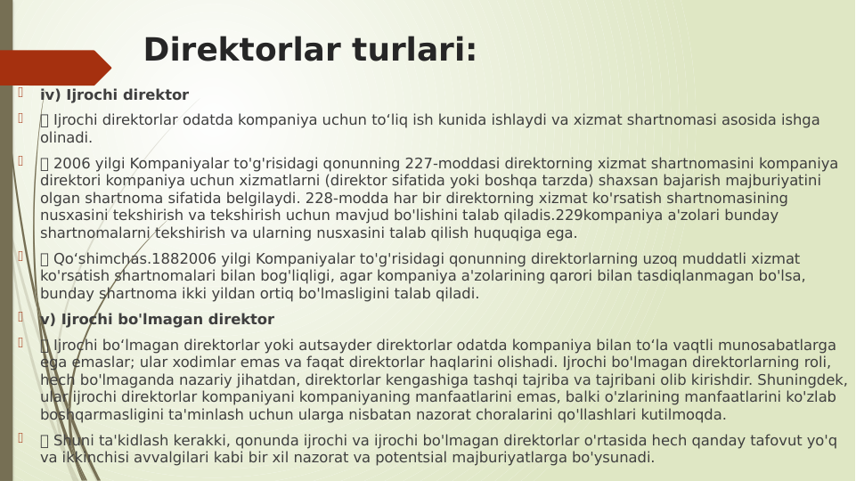Direktorlar turlari:

iv) Ijrochi direktor

 Ijrochi direktorlar odatda kompaniya uchun to‘liq ish kunida ishlaydi va xizmat shartnomasi asosida ishga 
olinadi.

 2006 yilgi Kompaniyalar to'g'risidagi qonunning 227-moddasi direktorning xizmat shartnomasini kompaniya 
direktori kompaniya uchun xizmatlarni (direktor sifatida yoki boshqa tarzda) shaxsan bajarish majburiyatini 
olgan shartnoma sifatida belgilaydi. 228-modda har bir direktorning xizmat ko'rsatish shartnomasining 
nusxasini tekshirish va tekshirish uchun mavjud bo'lishini talab qiladis.229kompaniya a'zolari bunday 
shartnomalarni tekshirish va ularning nusxasini talab qilish huquqiga ega.

 Qo‘shimchas.1882006 yilgi Kompaniyalar to'g'risidagi qonunning direktorlarning uzoq muddatli xizmat 
ko'rsatish shartnomalari bilan bog'liqligi, agar kompaniya a'zolarining qarori bilan tasdiqlanmagan bo'lsa, 
bunday shartnoma ikki yildan ortiq bo'lmasligini talab qiladi.

v) Ijrochi bo'lmagan direktor

 Ijrochi bo‘lmagan direktorlar yoki autsayder direktorlar odatda kompaniya bilan to‘la vaqtli munosabatlarga 
ega emaslar; ular xodimlar emas va faqat direktorlar haqlarini olishadi. Ijrochi bo'lmagan direktorlarning roli, 
hech bo'lmaganda nazariy jihatdan, direktorlar kengashiga tashqi tajriba va tajribani olib kirishdir. Shuningdek, 
ular ijrochi direktorlar kompaniyani kompaniyaning manfaatlarini emas, balki o'zlarining manfaatlarini ko'zlab 
boshqarmasligini ta'minlash uchun ularga nisbatan nazorat choralarini qo'llashlari kutilmoqda.

 Shuni ta'kidlash kerakki, qonunda ijrochi va ijrochi bo'lmagan direktorlar o'rtasida hech qanday tafovut yo'q 
va ikkinchisi avvalgilari kabi bir xil nazorat va potentsial majburiyatlarga bo'ysunadi.

