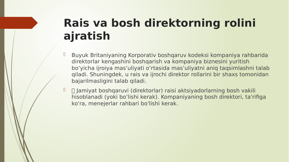 Rais va bosh direktorning rolini 
ajratish

Buyuk Britaniyaning Korporativ boshqaruv kodeksi kompaniya rahbarida 
direktorlar kengashini boshqarish va kompaniya biznesini yuritish 
bo‘yicha ijroiya mas’uliyati o‘rtasida mas’uliyatni aniq taqsimlashni talab 
qiladi. Shuningdek, u rais va ijrochi direktor rollarini bir shaxs tomonidan 
bajarilmasligini talab qiladi.

 Jamiyat boshqaruvi (direktorlar) raisi aktsiyadorlarning bosh vakili 
hisoblanadi (yoki bo‘lishi kerak). Kompaniyaning bosh direktori, ta'rifiga 
ko'ra, menejerlar rahbari bo'lishi kerak.
