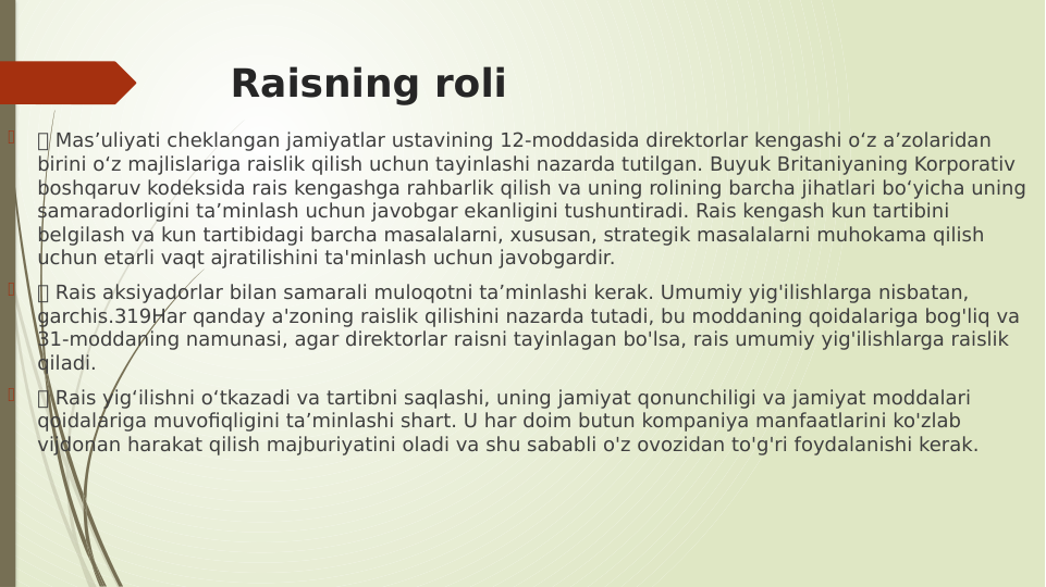 Raisning roli

 Mas’uliyati cheklangan jamiyatlar ustavining 12-moddasida direktorlar kengashi o‘z a’zolaridan 
birini o‘z majlislariga raislik qilish uchun tayinlashi nazarda tutilgan. Buyuk Britaniyaning Korporativ 
boshqaruv kodeksida rais kengashga rahbarlik qilish va uning rolining barcha jihatlari bo‘yicha uning 
samaradorligini ta’minlash uchun javobgar ekanligini tushuntiradi. Rais kengash kun tartibini 
belgilash va kun tartibidagi barcha masalalarni, xususan, strategik masalalarni muhokama qilish 
uchun etarli vaqt ajratilishini ta'minlash uchun javobgardir.

 Rais aksiyadorlar bilan samarali muloqotni ta’minlashi kerak. Umumiy yig'ilishlarga nisbatan, 
garchis.319Har qanday a'zoning raislik qilishini nazarda tutadi, bu moddaning qoidalariga bog'liq va 
31-moddaning namunasi, agar direktorlar raisni tayinlagan bo'lsa, rais umumiy yig'ilishlarga raislik 
qiladi.

 Rais yig‘ilishni o‘tkazadi va tartibni saqlashi, uning jamiyat qonunchiligi va jamiyat moddalari 
qoidalariga muvofiqligini ta’minlashi shart. U har doim butun kompaniya manfaatlarini ko'zlab 
vijdonan harakat qilish majburiyatini oladi va shu sababli o'z ovozidan to'g'ri foydalanishi kerak.
