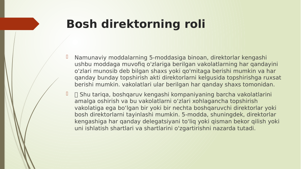 Bosh direktorning roli

Namunaviy moddalarning 5-moddasiga binoan, direktorlar kengashi 
ushbu moddaga muvofiq o'zlariga berilgan vakolatlarning har qandayini 
o'zlari munosib deb bilgan shaxs yoki qo'mitaga berishi mumkin va har 
qanday bunday topshirish akti direktorlarni kelgusida topshirishga ruxsat 
berishi mumkin. vakolatlari ular berilgan har qanday shaxs tomonidan.

 Shu tariqa, boshqaruv kengashi kompaniyaning barcha vakolatlarini 
amalga oshirish va bu vakolatlarni o‘zlari xohlagancha topshirish 
vakolatiga ega bo‘lgan bir yoki bir nechta boshqaruvchi direktorlar yoki 
bosh direktorlarni tayinlashi mumkin. 5-modda, shuningdek, direktorlar 
kengashiga har qanday delegatsiyani to'liq yoki qisman bekor qilish yoki 
uni ishlatish shartlari va shartlarini o'zgartirishni nazarda tutadi.
