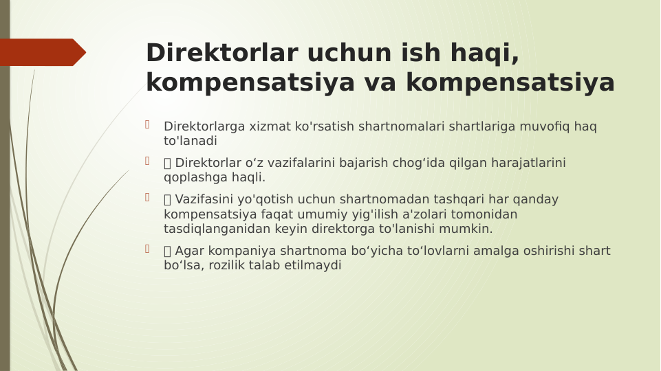 Direktorlar uchun ish haqi, 
kompensatsiya va kompensatsiya

Direktorlarga xizmat ko'rsatish shartnomalari shartlariga muvofiq haq 
to'lanadi

 Direktorlar o‘z vazifalarini bajarish chog‘ida qilgan harajatlarini 
qoplashga haqli.

 Vazifasini yo'qotish uchun shartnomadan tashqari har qanday 
kompensatsiya faqat umumiy yig'ilish a'zolari tomonidan 
tasdiqlanganidan keyin direktorga to'lanishi mumkin.

 Agar kompaniya shartnoma bo‘yicha to‘lovlarni amalga oshirishi shart 
bo‘lsa, rozilik talab etilmaydi

