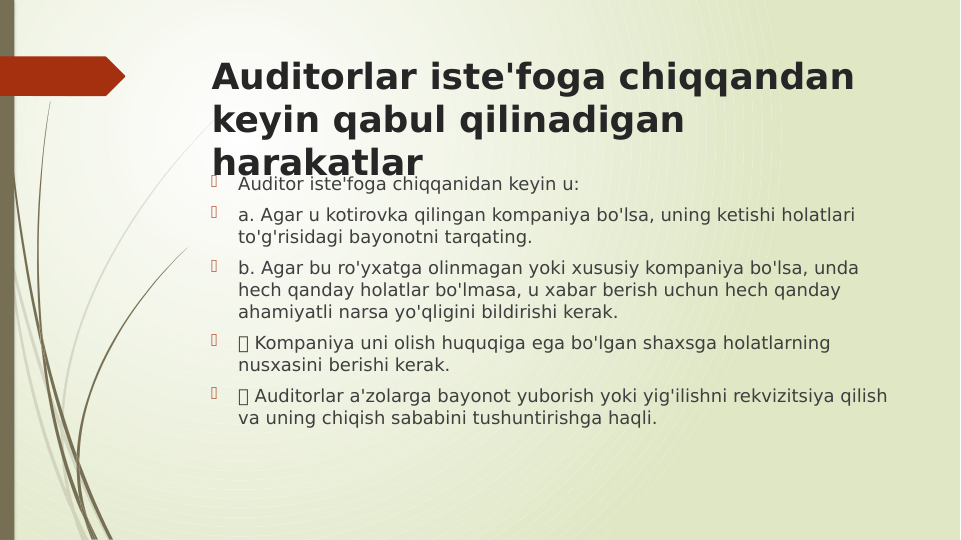 Auditorlar iste'foga chiqqandan 
keyin qabul qilinadigan 
harakatlar

Auditor iste'foga chiqqanidan keyin u:

a. Agar u kotirovka qilingan kompaniya bo'lsa, uning ketishi holatlari 
to'g'risidagi bayonotni tarqating.

b. Agar bu ro'yxatga olinmagan yoki xususiy kompaniya bo'lsa, unda 
hech qanday holatlar bo'lmasa, u xabar berish uchun hech qanday 
ahamiyatli narsa yo'qligini bildirishi kerak.

 Kompaniya uni olish huquqiga ega bo'lgan shaxsga holatlarning 
nusxasini berishi kerak.

 Auditorlar a'zolarga bayonot yuborish yoki yig'ilishni rekvizitsiya qilish 
va uning chiqish sababini tushuntirishga haqli.
