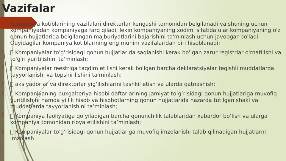 Vazifalar

Kompaniya kotiblarining vazifalari direktorlar kengashi tomonidan belgilanadi va shuning uchun 
kompaniyadan kompaniyaga farq qiladi, lekin kompaniyaning xodimi sifatida ular kompaniyaning o'z 
qonun hujjatlarida belgilangan majburiyatlarini bajarishini ta'minlash uchun javobgar bo'ladi. 
Quyidagilar kompaniya kotiblarining eng muhim vazifalaridan biri hisoblanadi:

 Kompaniyalar to'g'risidagi qonun hujjatlarida saqlanishi kerak bo'lgan zarur registrlar o'rnatilishi va 
to'g'ri yuritilishini ta'minlash;

 Kompaniyalar reestriga taqdim etilishi kerak bo'lgan barcha deklaratsiyalar tegishli muddatlarda 
tayyorlanishi va topshirilishini ta'minlash;

 aksiyadorlar va direktorlar yig‘ilishlarini tashkil etish va ularda qatnashish;

 Kompaniyaning buxgalteriya hisobi daftarlarining Jamiyat to‘g‘risidagi qonun hujjatlariga muvofiq 
yuritilishini hamda yillik hisob va hisobotlarning qonun hujjatlarida nazarda tutilgan shakl va 
muddatlarda tayyorlanishini ta’minlash;

 Kompaniya faoliyatiga qo‘yiladigan barcha qonunchilik talablaridan xabardor bo‘lish va ularga 
kompaniya tomonidan rioya etilishini ta’minlash;

 Kompaniyalar to'g'risidagi qonun hujjatlariga muvofiq imzolanishi talab qilinadigan hujjatlarni 
imzolash
