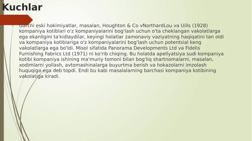 Kuchlar

Garchi eski hokimiyatlar, masalan, Houghton & Co vNorthardLou va Uills (1928) 
kompaniya kotiblari o'z kompaniyalarini bog'lash uchun o'ta cheklangan vakolatlarga 
ega ekanligini ta'kidlaydilar, keyingi holatlar zamonaviy vaziyatning haqiqatini tan oldi 
va kompaniya kotiblariga o'z kompaniyalarini bog'lash uchun potentsial keng 
vakolatlarga ega bo'ldi. Misol sifatida Panorama Developments Ltd va Fidelis 
Furnishing Fabrics Ltd (1971) ni ko'rib chiqing. Bu holatda apellyatsiya sudi kompaniya 
kotibi kompaniya ishining ma'muriy tomoni bilan bog'liq shartnomalarni, masalan, 
xodimlarni yollash, avtomashinalarga buyurtma berish va hokazolarni imzolash 
huquqiga ega deb topdi. Endi bu kabi masalalarning barchasi kompaniya kotibining 
vakolatiga kiradi.
